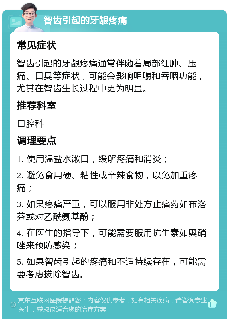 智齿引起的牙龈疼痛 常见症状 智齿引起的牙龈疼痛通常伴随着局部红肿、压痛、口臭等症状，可能会影响咀嚼和吞咽功能，尤其在智齿生长过程中更为明显。 推荐科室 口腔科 调理要点 1. 使用温盐水漱口，缓解疼痛和消炎； 2. 避免食用硬、粘性或辛辣食物，以免加重疼痛； 3. 如果疼痛严重，可以服用非处方止痛药如布洛芬或对乙酰氨基酚； 4. 在医生的指导下，可能需要服用抗生素如奥硝唑来预防感染； 5. 如果智齿引起的疼痛和不适持续存在，可能需要考虑拔除智齿。