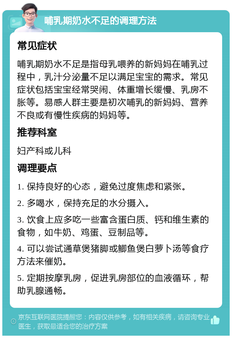 哺乳期奶水不足的调理方法 常见症状 哺乳期奶水不足是指母乳喂养的新妈妈在哺乳过程中，乳汁分泌量不足以满足宝宝的需求。常见症状包括宝宝经常哭闹、体重增长缓慢、乳房不胀等。易感人群主要是初次哺乳的新妈妈、营养不良或有慢性疾病的妈妈等。 推荐科室 妇产科或儿科 调理要点 1. 保持良好的心态，避免过度焦虑和紧张。 2. 多喝水，保持充足的水分摄入。 3. 饮食上应多吃一些富含蛋白质、钙和维生素的食物，如牛奶、鸡蛋、豆制品等。 4. 可以尝试通草煲猪脚或鲫鱼煲白萝卜汤等食疗方法来催奶。 5. 定期按摩乳房，促进乳房部位的血液循环，帮助乳腺通畅。