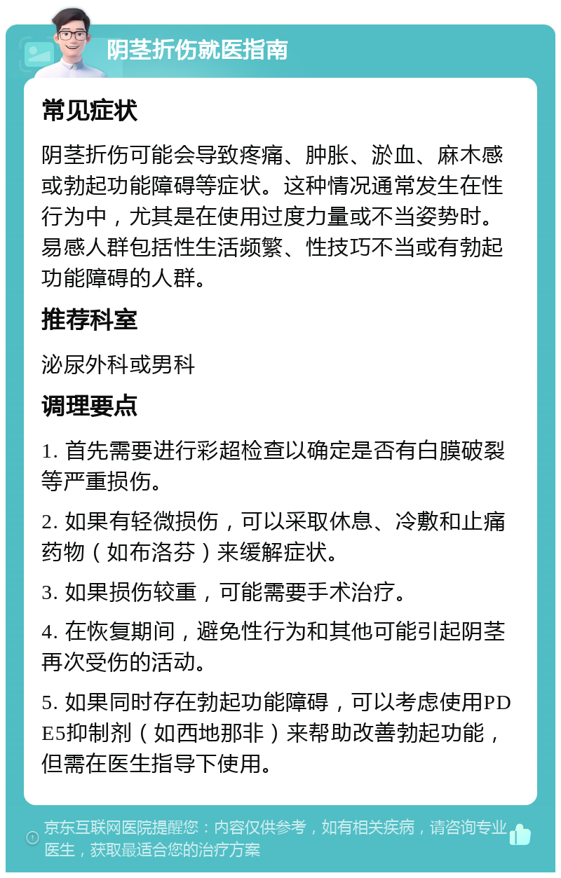 阴茎折伤就医指南 常见症状 阴茎折伤可能会导致疼痛、肿胀、淤血、麻木感或勃起功能障碍等症状。这种情况通常发生在性行为中，尤其是在使用过度力量或不当姿势时。易感人群包括性生活频繁、性技巧不当或有勃起功能障碍的人群。 推荐科室 泌尿外科或男科 调理要点 1. 首先需要进行彩超检查以确定是否有白膜破裂等严重损伤。 2. 如果有轻微损伤，可以采取休息、冷敷和止痛药物（如布洛芬）来缓解症状。 3. 如果损伤较重，可能需要手术治疗。 4. 在恢复期间，避免性行为和其他可能引起阴茎再次受伤的活动。 5. 如果同时存在勃起功能障碍，可以考虑使用PDE5抑制剂（如西地那非）来帮助改善勃起功能，但需在医生指导下使用。