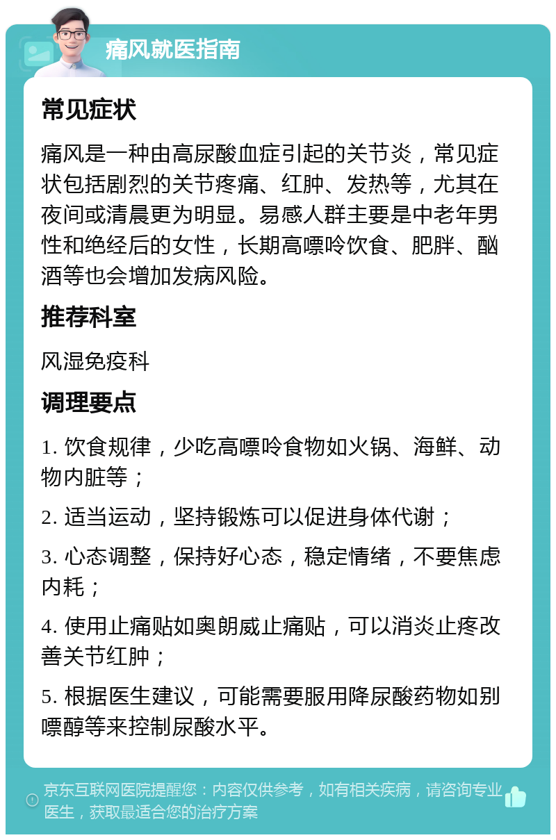 痛风就医指南 常见症状 痛风是一种由高尿酸血症引起的关节炎，常见症状包括剧烈的关节疼痛、红肿、发热等，尤其在夜间或清晨更为明显。易感人群主要是中老年男性和绝经后的女性，长期高嘌呤饮食、肥胖、酗酒等也会增加发病风险。 推荐科室 风湿免疫科 调理要点 1. 饮食规律，少吃高嘌呤食物如火锅、海鲜、动物内脏等； 2. 适当运动，坚持锻炼可以促进身体代谢； 3. 心态调整，保持好心态，稳定情绪，不要焦虑内耗； 4. 使用止痛贴如奥朗威止痛贴，可以消炎止疼改善关节红肿； 5. 根据医生建议，可能需要服用降尿酸药物如别嘌醇等来控制尿酸水平。