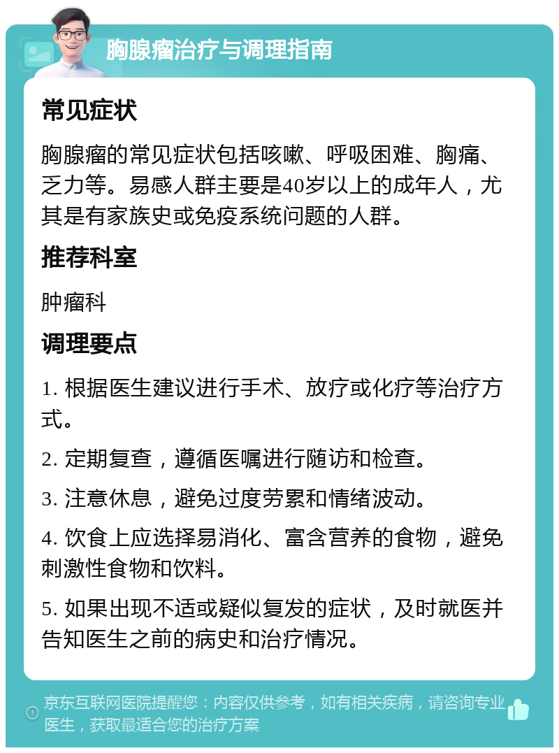 胸腺瘤治疗与调理指南 常见症状 胸腺瘤的常见症状包括咳嗽、呼吸困难、胸痛、乏力等。易感人群主要是40岁以上的成年人，尤其是有家族史或免疫系统问题的人群。 推荐科室 肿瘤科 调理要点 1. 根据医生建议进行手术、放疗或化疗等治疗方式。 2. 定期复查，遵循医嘱进行随访和检查。 3. 注意休息，避免过度劳累和情绪波动。 4. 饮食上应选择易消化、富含营养的食物，避免刺激性食物和饮料。 5. 如果出现不适或疑似复发的症状，及时就医并告知医生之前的病史和治疗情况。