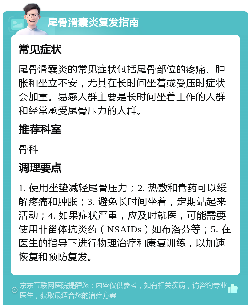 尾骨滑囊炎复发指南 常见症状 尾骨滑囊炎的常见症状包括尾骨部位的疼痛、肿胀和坐立不安，尤其在长时间坐着或受压时症状会加重。易感人群主要是长时间坐着工作的人群和经常承受尾骨压力的人群。 推荐科室 骨科 调理要点 1. 使用坐垫减轻尾骨压力；2. 热敷和膏药可以缓解疼痛和肿胀；3. 避免长时间坐着，定期站起来活动；4. 如果症状严重，应及时就医，可能需要使用非甾体抗炎药（NSAIDs）如布洛芬等；5. 在医生的指导下进行物理治疗和康复训练，以加速恢复和预防复发。