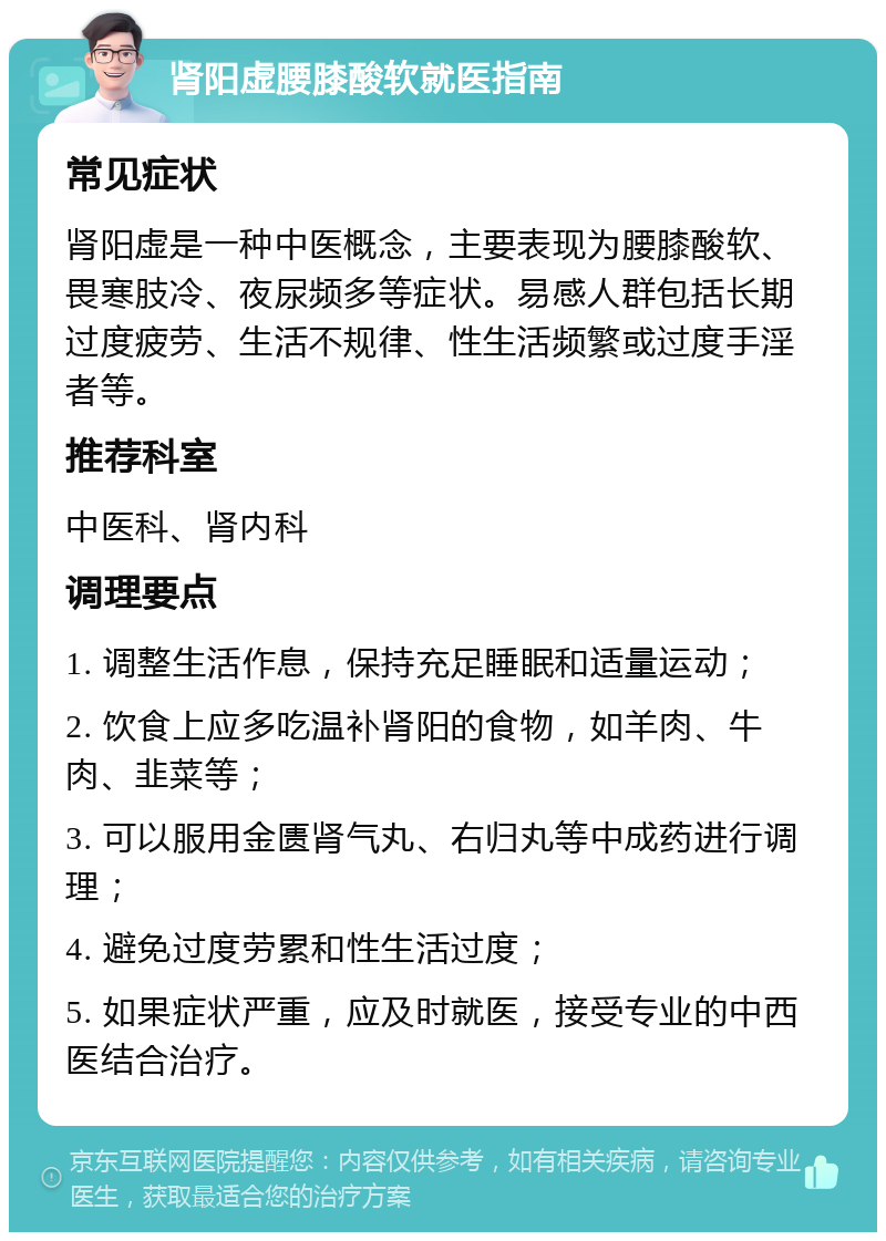 肾阳虚腰膝酸软就医指南 常见症状 肾阳虚是一种中医概念，主要表现为腰膝酸软、畏寒肢冷、夜尿频多等症状。易感人群包括长期过度疲劳、生活不规律、性生活频繁或过度手淫者等。 推荐科室 中医科、肾内科 调理要点 1. 调整生活作息，保持充足睡眠和适量运动； 2. 饮食上应多吃温补肾阳的食物，如羊肉、牛肉、韭菜等； 3. 可以服用金匮肾气丸、右归丸等中成药进行调理； 4. 避免过度劳累和性生活过度； 5. 如果症状严重，应及时就医，接受专业的中西医结合治疗。