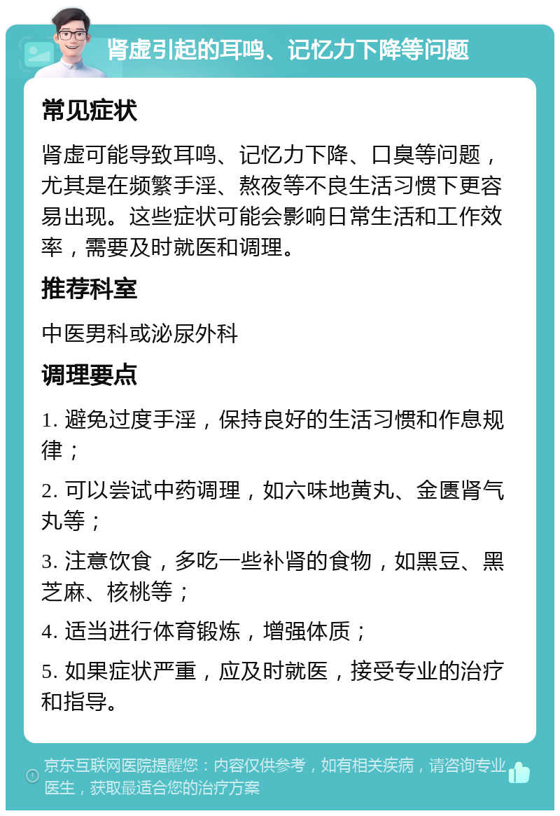 肾虚引起的耳鸣、记忆力下降等问题 常见症状 肾虚可能导致耳鸣、记忆力下降、口臭等问题，尤其是在频繁手淫、熬夜等不良生活习惯下更容易出现。这些症状可能会影响日常生活和工作效率，需要及时就医和调理。 推荐科室 中医男科或泌尿外科 调理要点 1. 避免过度手淫，保持良好的生活习惯和作息规律； 2. 可以尝试中药调理，如六味地黄丸、金匮肾气丸等； 3. 注意饮食，多吃一些补肾的食物，如黑豆、黑芝麻、核桃等； 4. 适当进行体育锻炼，增强体质； 5. 如果症状严重，应及时就医，接受专业的治疗和指导。