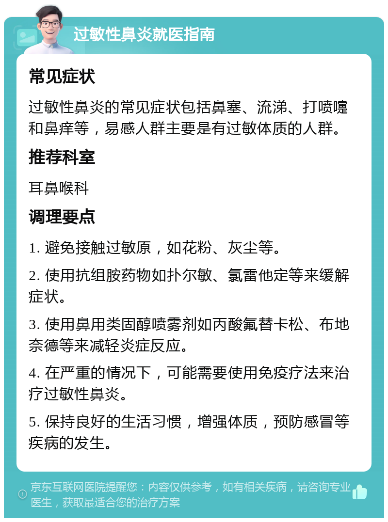 过敏性鼻炎就医指南 常见症状 过敏性鼻炎的常见症状包括鼻塞、流涕、打喷嚏和鼻痒等，易感人群主要是有过敏体质的人群。 推荐科室 耳鼻喉科 调理要点 1. 避免接触过敏原，如花粉、灰尘等。 2. 使用抗组胺药物如扑尔敏、氯雷他定等来缓解症状。 3. 使用鼻用类固醇喷雾剂如丙酸氟替卡松、布地奈德等来减轻炎症反应。 4. 在严重的情况下，可能需要使用免疫疗法来治疗过敏性鼻炎。 5. 保持良好的生活习惯，增强体质，预防感冒等疾病的发生。