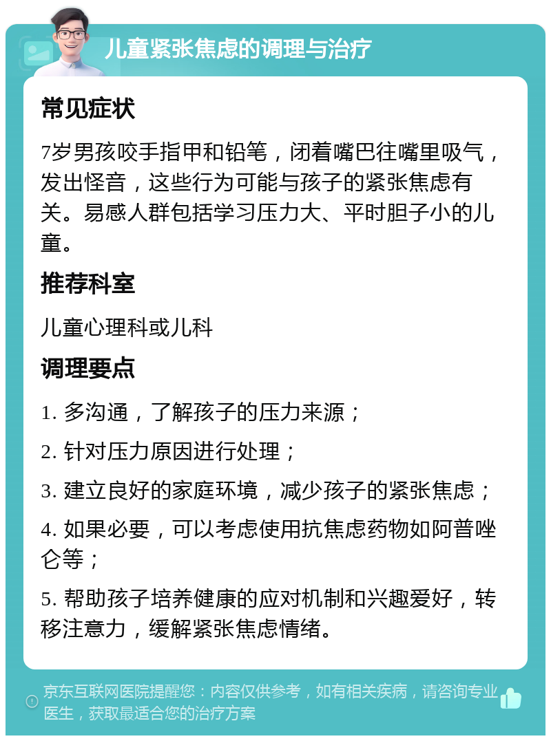 儿童紧张焦虑的调理与治疗 常见症状 7岁男孩咬手指甲和铅笔，闭着嘴巴往嘴里吸气，发出怪音，这些行为可能与孩子的紧张焦虑有关。易感人群包括学习压力大、平时胆子小的儿童。 推荐科室 儿童心理科或儿科 调理要点 1. 多沟通，了解孩子的压力来源； 2. 针对压力原因进行处理； 3. 建立良好的家庭环境，减少孩子的紧张焦虑； 4. 如果必要，可以考虑使用抗焦虑药物如阿普唑仑等； 5. 帮助孩子培养健康的应对机制和兴趣爱好，转移注意力，缓解紧张焦虑情绪。