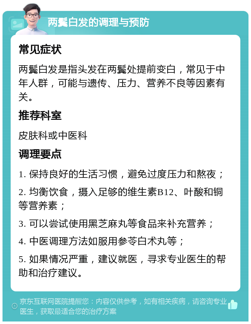 两鬓白发的调理与预防 常见症状 两鬓白发是指头发在两鬓处提前变白，常见于中年人群，可能与遗传、压力、营养不良等因素有关。 推荐科室 皮肤科或中医科 调理要点 1. 保持良好的生活习惯，避免过度压力和熬夜； 2. 均衡饮食，摄入足够的维生素B12、叶酸和铜等营养素； 3. 可以尝试使用黑芝麻丸等食品来补充营养； 4. 中医调理方法如服用参苓白术丸等； 5. 如果情况严重，建议就医，寻求专业医生的帮助和治疗建议。