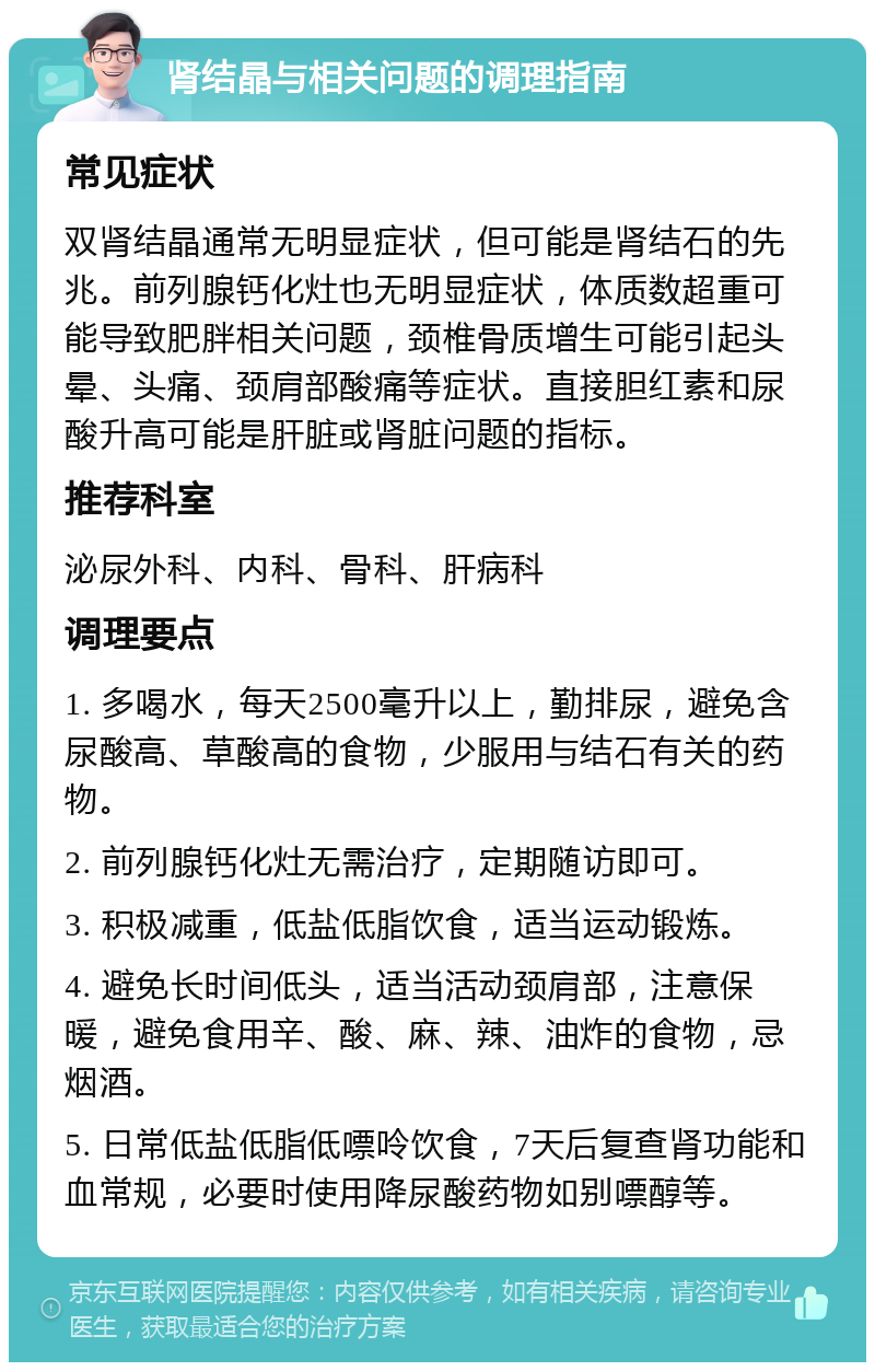 肾结晶与相关问题的调理指南 常见症状 双肾结晶通常无明显症状，但可能是肾结石的先兆。前列腺钙化灶也无明显症状，体质数超重可能导致肥胖相关问题，颈椎骨质增生可能引起头晕、头痛、颈肩部酸痛等症状。直接胆红素和尿酸升高可能是肝脏或肾脏问题的指标。 推荐科室 泌尿外科、内科、骨科、肝病科 调理要点 1. 多喝水，每天2500毫升以上，勤排尿，避免含尿酸高、草酸高的食物，少服用与结石有关的药物。 2. 前列腺钙化灶无需治疗，定期随访即可。 3. 积极减重，低盐低脂饮食，适当运动锻炼。 4. 避免长时间低头，适当活动颈肩部，注意保暖，避免食用辛、酸、麻、辣、油炸的食物，忌烟酒。 5. 日常低盐低脂低嘌呤饮食，7天后复查肾功能和血常规，必要时使用降尿酸药物如别嘌醇等。