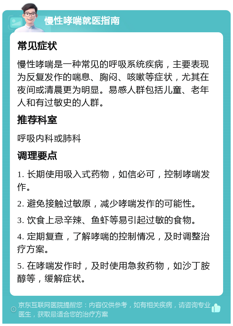 慢性哮喘就医指南 常见症状 慢性哮喘是一种常见的呼吸系统疾病，主要表现为反复发作的喘息、胸闷、咳嗽等症状，尤其在夜间或清晨更为明显。易感人群包括儿童、老年人和有过敏史的人群。 推荐科室 呼吸内科或肺科 调理要点 1. 长期使用吸入式药物，如信必可，控制哮喘发作。 2. 避免接触过敏原，减少哮喘发作的可能性。 3. 饮食上忌辛辣、鱼虾等易引起过敏的食物。 4. 定期复查，了解哮喘的控制情况，及时调整治疗方案。 5. 在哮喘发作时，及时使用急救药物，如沙丁胺醇等，缓解症状。