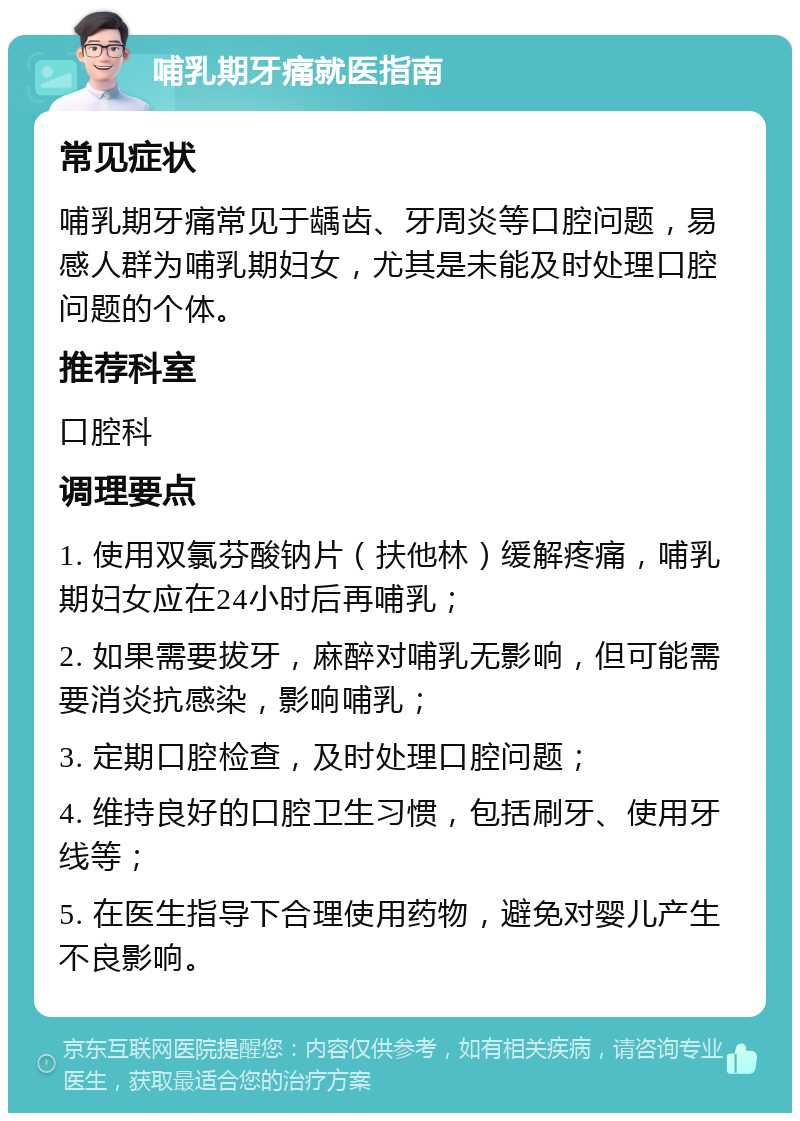 哺乳期牙痛就医指南 常见症状 哺乳期牙痛常见于龋齿、牙周炎等口腔问题，易感人群为哺乳期妇女，尤其是未能及时处理口腔问题的个体。 推荐科室 口腔科 调理要点 1. 使用双氯芬酸钠片（扶他林）缓解疼痛，哺乳期妇女应在24小时后再哺乳； 2. 如果需要拔牙，麻醉对哺乳无影响，但可能需要消炎抗感染，影响哺乳； 3. 定期口腔检查，及时处理口腔问题； 4. 维持良好的口腔卫生习惯，包括刷牙、使用牙线等； 5. 在医生指导下合理使用药物，避免对婴儿产生不良影响。