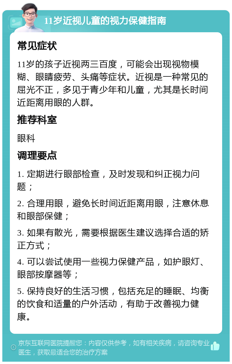 11岁近视儿童的视力保健指南 常见症状 11岁的孩子近视两三百度，可能会出现视物模糊、眼睛疲劳、头痛等症状。近视是一种常见的屈光不正，多见于青少年和儿童，尤其是长时间近距离用眼的人群。 推荐科室 眼科 调理要点 1. 定期进行眼部检查，及时发现和纠正视力问题； 2. 合理用眼，避免长时间近距离用眼，注意休息和眼部保健； 3. 如果有散光，需要根据医生建议选择合适的矫正方式； 4. 可以尝试使用一些视力保健产品，如护眼灯、眼部按摩器等； 5. 保持良好的生活习惯，包括充足的睡眠、均衡的饮食和适量的户外活动，有助于改善视力健康。