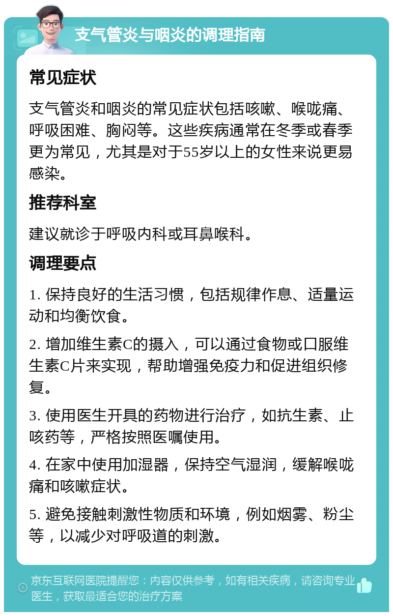 支气管炎与咽炎的调理指南 常见症状 支气管炎和咽炎的常见症状包括咳嗽、喉咙痛、呼吸困难、胸闷等。这些疾病通常在冬季或春季更为常见，尤其是对于55岁以上的女性来说更易感染。 推荐科室 建议就诊于呼吸内科或耳鼻喉科。 调理要点 1. 保持良好的生活习惯，包括规律作息、适量运动和均衡饮食。 2. 增加维生素C的摄入，可以通过食物或口服维生素C片来实现，帮助增强免疫力和促进组织修复。 3. 使用医生开具的药物进行治疗，如抗生素、止咳药等，严格按照医嘱使用。 4. 在家中使用加湿器，保持空气湿润，缓解喉咙痛和咳嗽症状。 5. 避免接触刺激性物质和环境，例如烟雾、粉尘等，以减少对呼吸道的刺激。