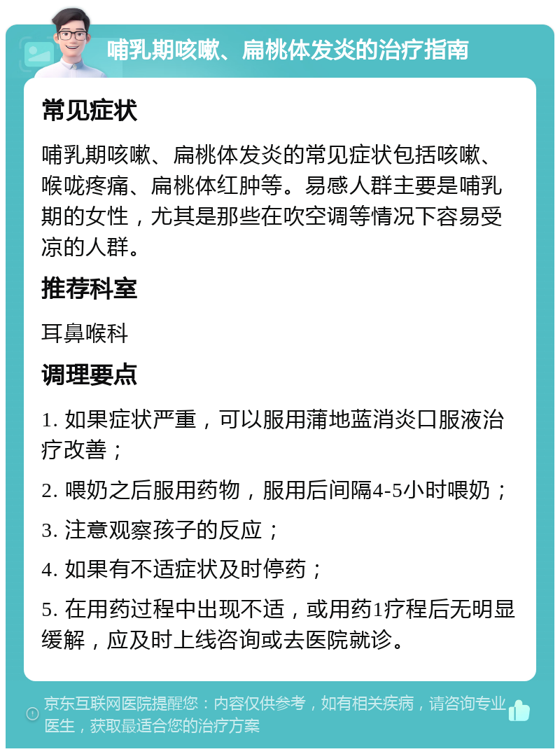 哺乳期咳嗽、扁桃体发炎的治疗指南 常见症状 哺乳期咳嗽、扁桃体发炎的常见症状包括咳嗽、喉咙疼痛、扁桃体红肿等。易感人群主要是哺乳期的女性，尤其是那些在吹空调等情况下容易受凉的人群。 推荐科室 耳鼻喉科 调理要点 1. 如果症状严重，可以服用蒲地蓝消炎口服液治疗改善； 2. 喂奶之后服用药物，服用后间隔4-5小时喂奶； 3. 注意观察孩子的反应； 4. 如果有不适症状及时停药； 5. 在用药过程中出现不适，或用药1疗程后无明显缓解，应及时上线咨询或去医院就诊。