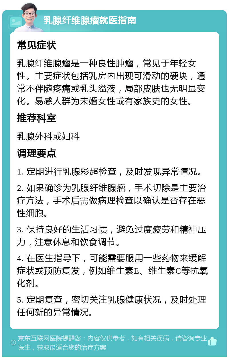 乳腺纤维腺瘤就医指南 常见症状 乳腺纤维腺瘤是一种良性肿瘤，常见于年轻女性。主要症状包括乳房内出现可滑动的硬块，通常不伴随疼痛或乳头溢液，局部皮肤也无明显变化。易感人群为未婚女性或有家族史的女性。 推荐科室 乳腺外科或妇科 调理要点 1. 定期进行乳腺彩超检查，及时发现异常情况。 2. 如果确诊为乳腺纤维腺瘤，手术切除是主要治疗方法，手术后需做病理检查以确认是否存在恶性细胞。 3. 保持良好的生活习惯，避免过度疲劳和精神压力，注意休息和饮食调节。 4. 在医生指导下，可能需要服用一些药物来缓解症状或预防复发，例如维生素E、维生素C等抗氧化剂。 5. 定期复查，密切关注乳腺健康状况，及时处理任何新的异常情况。