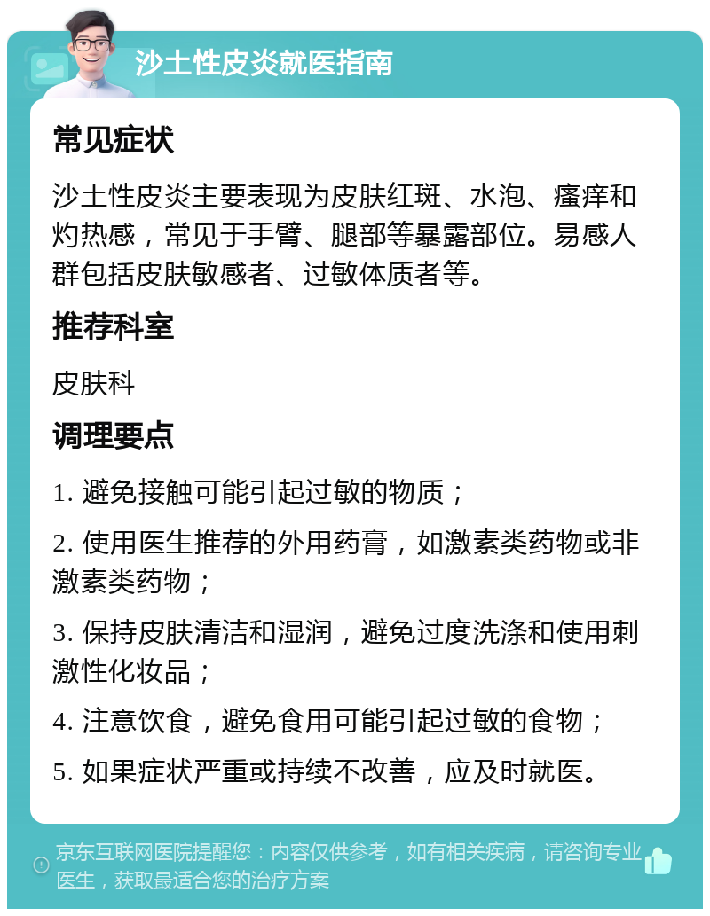 沙土性皮炎就医指南 常见症状 沙土性皮炎主要表现为皮肤红斑、水泡、瘙痒和灼热感，常见于手臂、腿部等暴露部位。易感人群包括皮肤敏感者、过敏体质者等。 推荐科室 皮肤科 调理要点 1. 避免接触可能引起过敏的物质； 2. 使用医生推荐的外用药膏，如激素类药物或非激素类药物； 3. 保持皮肤清洁和湿润，避免过度洗涤和使用刺激性化妆品； 4. 注意饮食，避免食用可能引起过敏的食物； 5. 如果症状严重或持续不改善，应及时就医。