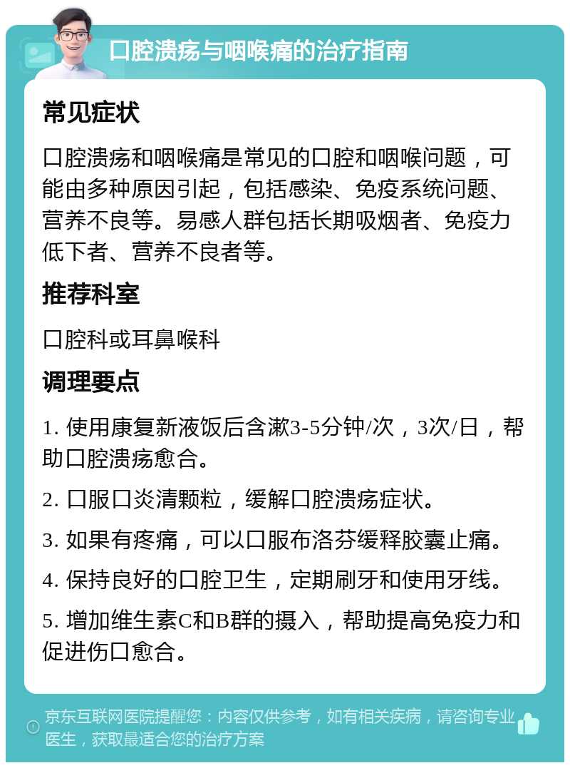 口腔溃疡与咽喉痛的治疗指南 常见症状 口腔溃疡和咽喉痛是常见的口腔和咽喉问题，可能由多种原因引起，包括感染、免疫系统问题、营养不良等。易感人群包括长期吸烟者、免疫力低下者、营养不良者等。 推荐科室 口腔科或耳鼻喉科 调理要点 1. 使用康复新液饭后含漱3-5分钟/次，3次/日，帮助口腔溃疡愈合。 2. 口服口炎清颗粒，缓解口腔溃疡症状。 3. 如果有疼痛，可以口服布洛芬缓释胶囊止痛。 4. 保持良好的口腔卫生，定期刷牙和使用牙线。 5. 增加维生素C和B群的摄入，帮助提高免疫力和促进伤口愈合。