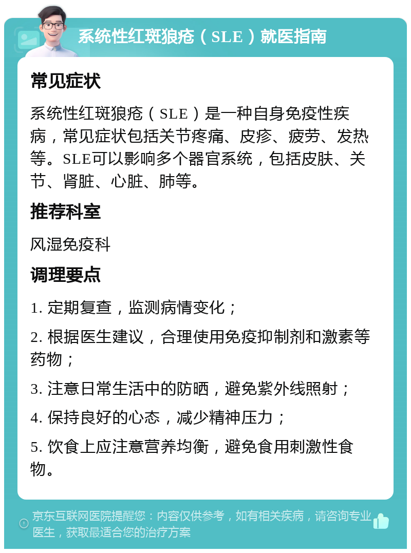 系统性红斑狼疮（SLE）就医指南 常见症状 系统性红斑狼疮（SLE）是一种自身免疫性疾病，常见症状包括关节疼痛、皮疹、疲劳、发热等。SLE可以影响多个器官系统，包括皮肤、关节、肾脏、心脏、肺等。 推荐科室 风湿免疫科 调理要点 1. 定期复查，监测病情变化； 2. 根据医生建议，合理使用免疫抑制剂和激素等药物； 3. 注意日常生活中的防晒，避免紫外线照射； 4. 保持良好的心态，减少精神压力； 5. 饮食上应注意营养均衡，避免食用刺激性食物。