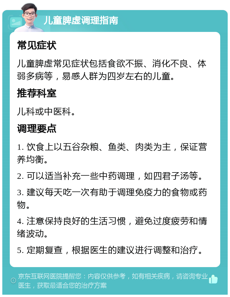 儿童脾虚调理指南 常见症状 儿童脾虚常见症状包括食欲不振、消化不良、体弱多病等，易感人群为四岁左右的儿童。 推荐科室 儿科或中医科。 调理要点 1. 饮食上以五谷杂粮、鱼类、肉类为主，保证营养均衡。 2. 可以适当补充一些中药调理，如四君子汤等。 3. 建议每天吃一次有助于调理免疫力的食物或药物。 4. 注意保持良好的生活习惯，避免过度疲劳和情绪波动。 5. 定期复查，根据医生的建议进行调整和治疗。