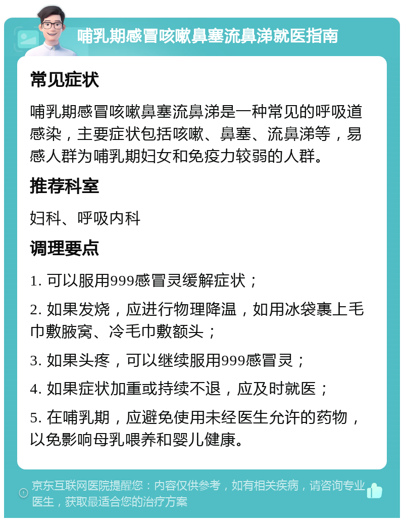 哺乳期感冒咳嗽鼻塞流鼻涕就医指南 常见症状 哺乳期感冒咳嗽鼻塞流鼻涕是一种常见的呼吸道感染，主要症状包括咳嗽、鼻塞、流鼻涕等，易感人群为哺乳期妇女和免疫力较弱的人群。 推荐科室 妇科、呼吸内科 调理要点 1. 可以服用999感冒灵缓解症状； 2. 如果发烧，应进行物理降温，如用冰袋裹上毛巾敷腋窝、冷毛巾敷额头； 3. 如果头疼，可以继续服用999感冒灵； 4. 如果症状加重或持续不退，应及时就医； 5. 在哺乳期，应避免使用未经医生允许的药物，以免影响母乳喂养和婴儿健康。