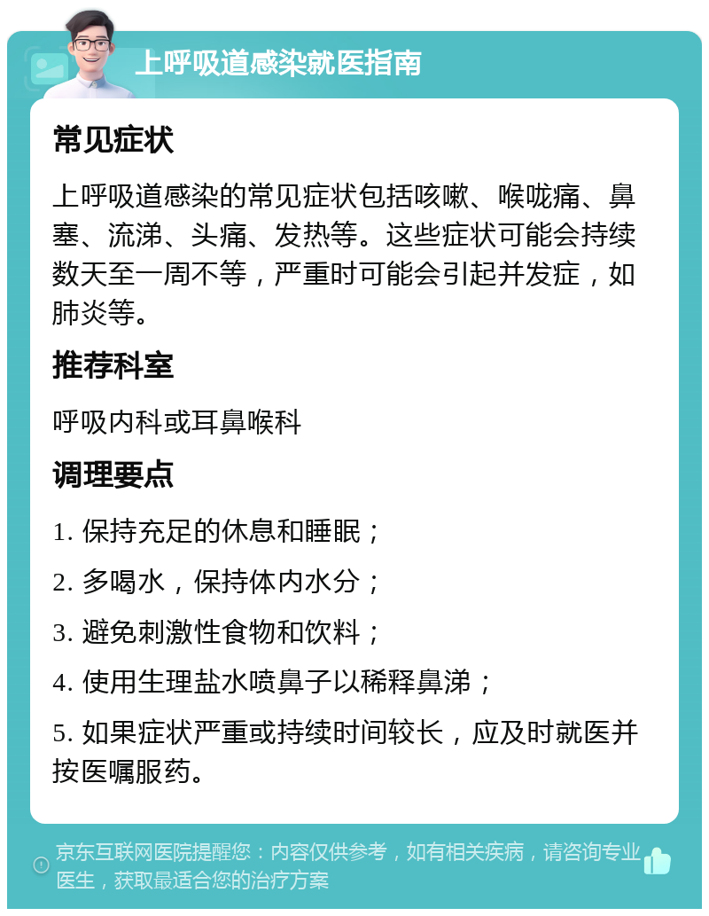 上呼吸道感染就医指南 常见症状 上呼吸道感染的常见症状包括咳嗽、喉咙痛、鼻塞、流涕、头痛、发热等。这些症状可能会持续数天至一周不等，严重时可能会引起并发症，如肺炎等。 推荐科室 呼吸内科或耳鼻喉科 调理要点 1. 保持充足的休息和睡眠； 2. 多喝水，保持体内水分； 3. 避免刺激性食物和饮料； 4. 使用生理盐水喷鼻子以稀释鼻涕； 5. 如果症状严重或持续时间较长，应及时就医并按医嘱服药。