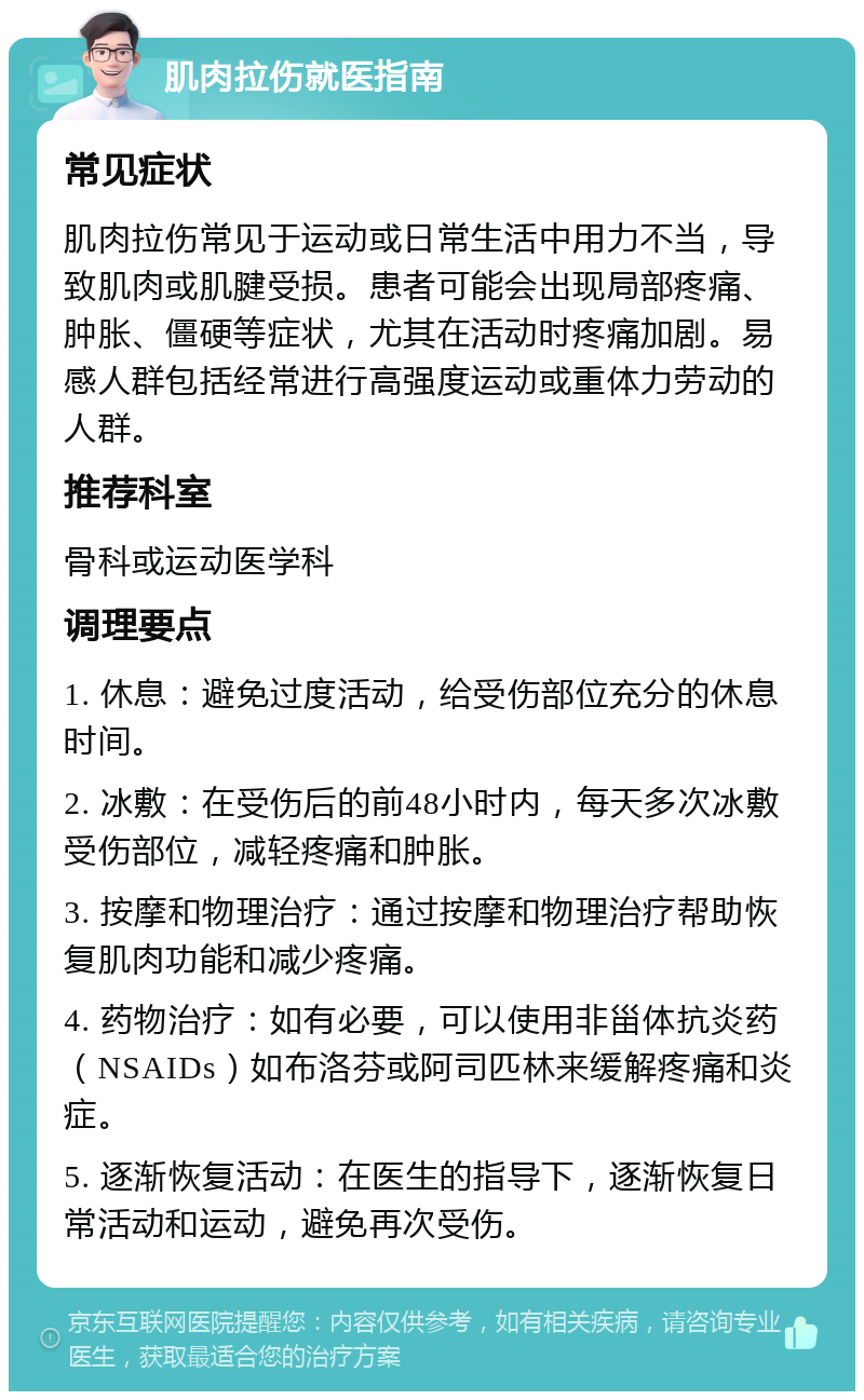 肌肉拉伤就医指南 常见症状 肌肉拉伤常见于运动或日常生活中用力不当，导致肌肉或肌腱受损。患者可能会出现局部疼痛、肿胀、僵硬等症状，尤其在活动时疼痛加剧。易感人群包括经常进行高强度运动或重体力劳动的人群。 推荐科室 骨科或运动医学科 调理要点 1. 休息：避免过度活动，给受伤部位充分的休息时间。 2. 冰敷：在受伤后的前48小时内，每天多次冰敷受伤部位，减轻疼痛和肿胀。 3. 按摩和物理治疗：通过按摩和物理治疗帮助恢复肌肉功能和减少疼痛。 4. 药物治疗：如有必要，可以使用非甾体抗炎药（NSAIDs）如布洛芬或阿司匹林来缓解疼痛和炎症。 5. 逐渐恢复活动：在医生的指导下，逐渐恢复日常活动和运动，避免再次受伤。