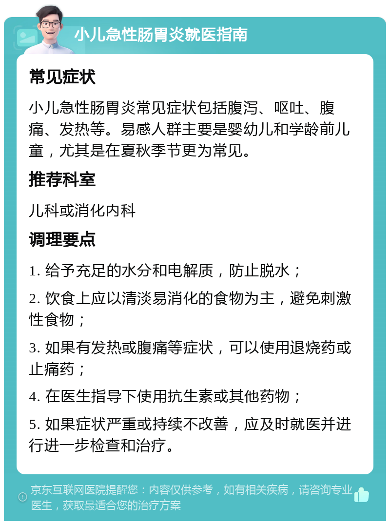 小儿急性肠胃炎就医指南 常见症状 小儿急性肠胃炎常见症状包括腹泻、呕吐、腹痛、发热等。易感人群主要是婴幼儿和学龄前儿童，尤其是在夏秋季节更为常见。 推荐科室 儿科或消化内科 调理要点 1. 给予充足的水分和电解质，防止脱水； 2. 饮食上应以清淡易消化的食物为主，避免刺激性食物； 3. 如果有发热或腹痛等症状，可以使用退烧药或止痛药； 4. 在医生指导下使用抗生素或其他药物； 5. 如果症状严重或持续不改善，应及时就医并进行进一步检查和治疗。