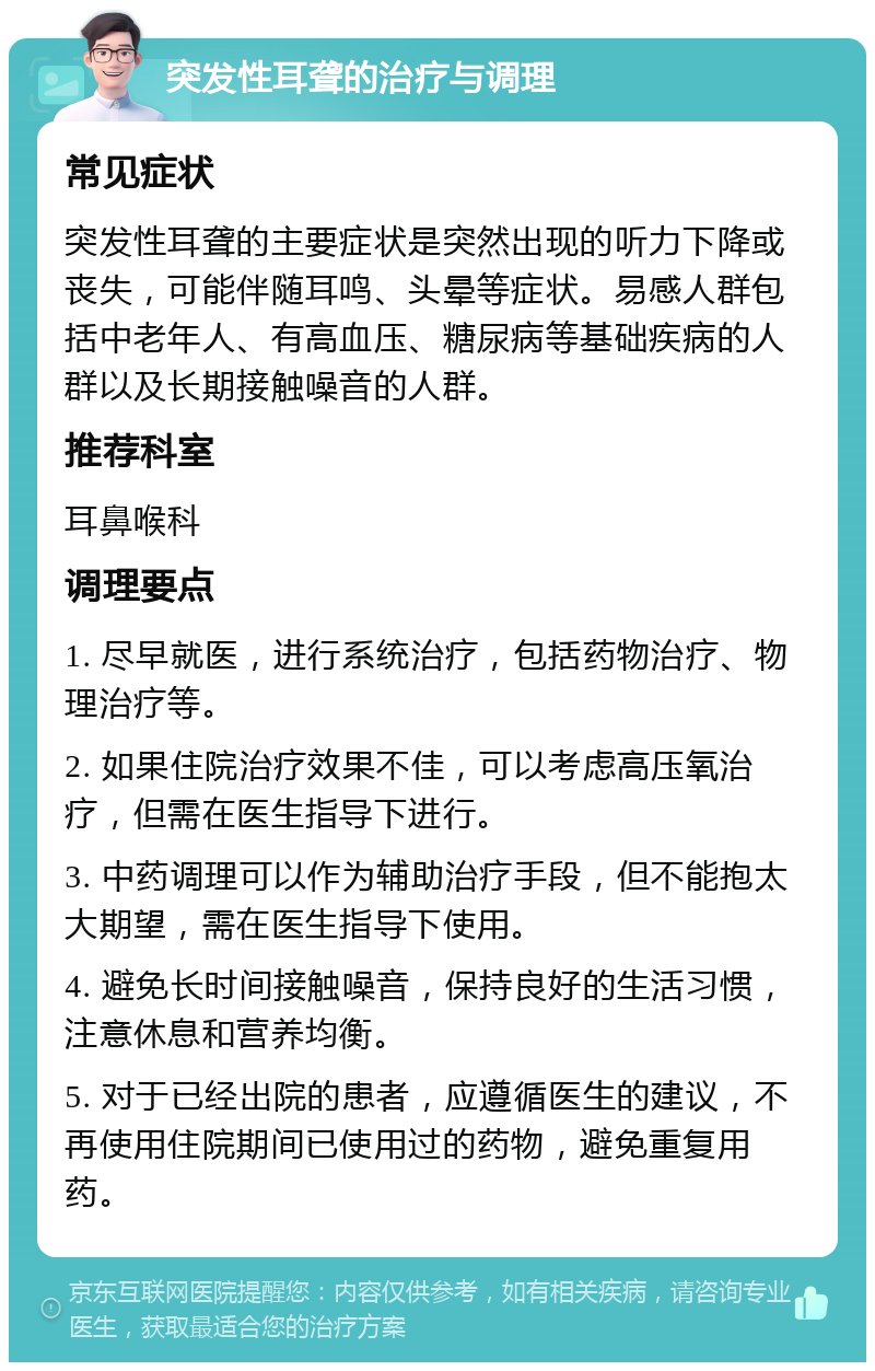 突发性耳聋的治疗与调理 常见症状 突发性耳聋的主要症状是突然出现的听力下降或丧失，可能伴随耳鸣、头晕等症状。易感人群包括中老年人、有高血压、糖尿病等基础疾病的人群以及长期接触噪音的人群。 推荐科室 耳鼻喉科 调理要点 1. 尽早就医，进行系统治疗，包括药物治疗、物理治疗等。 2. 如果住院治疗效果不佳，可以考虑高压氧治疗，但需在医生指导下进行。 3. 中药调理可以作为辅助治疗手段，但不能抱太大期望，需在医生指导下使用。 4. 避免长时间接触噪音，保持良好的生活习惯，注意休息和营养均衡。 5. 对于已经出院的患者，应遵循医生的建议，不再使用住院期间已使用过的药物，避免重复用药。