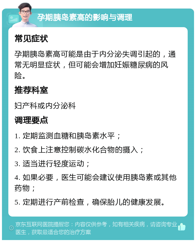 孕期胰岛素高的影响与调理 常见症状 孕期胰岛素高可能是由于内分泌失调引起的，通常无明显症状，但可能会增加妊娠糖尿病的风险。 推荐科室 妇产科或内分泌科 调理要点 1. 定期监测血糖和胰岛素水平； 2. 饮食上注意控制碳水化合物的摄入； 3. 适当进行轻度运动； 4. 如果必要，医生可能会建议使用胰岛素或其他药物； 5. 定期进行产前检查，确保胎儿的健康发展。