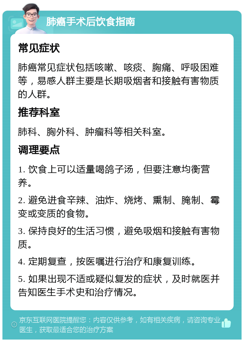 肺癌手术后饮食指南 常见症状 肺癌常见症状包括咳嗽、咳痰、胸痛、呼吸困难等，易感人群主要是长期吸烟者和接触有害物质的人群。 推荐科室 肺科、胸外科、肿瘤科等相关科室。 调理要点 1. 饮食上可以适量喝鸽子汤，但要注意均衡营养。 2. 避免进食辛辣、油炸、烧烤、熏制、腌制、霉变或变质的食物。 3. 保持良好的生活习惯，避免吸烟和接触有害物质。 4. 定期复查，按医嘱进行治疗和康复训练。 5. 如果出现不适或疑似复发的症状，及时就医并告知医生手术史和治疗情况。