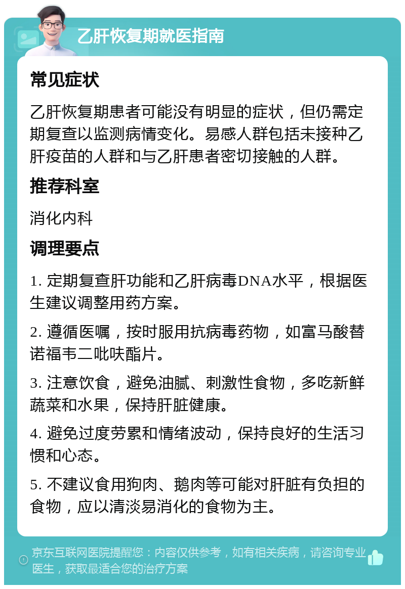 乙肝恢复期就医指南 常见症状 乙肝恢复期患者可能没有明显的症状，但仍需定期复查以监测病情变化。易感人群包括未接种乙肝疫苗的人群和与乙肝患者密切接触的人群。 推荐科室 消化内科 调理要点 1. 定期复查肝功能和乙肝病毒DNA水平，根据医生建议调整用药方案。 2. 遵循医嘱，按时服用抗病毒药物，如富马酸替诺福韦二吡呋酯片。 3. 注意饮食，避免油腻、刺激性食物，多吃新鲜蔬菜和水果，保持肝脏健康。 4. 避免过度劳累和情绪波动，保持良好的生活习惯和心态。 5. 不建议食用狗肉、鹅肉等可能对肝脏有负担的食物，应以清淡易消化的食物为主。