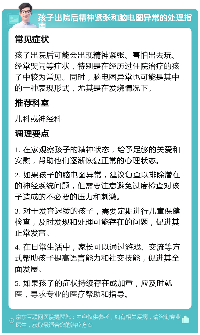 孩子出院后精神紧张和脑电图异常的处理指南 常见症状 孩子出院后可能会出现精神紧张、害怕出去玩、经常哭闹等症状，特别是在经历过住院治疗的孩子中较为常见。同时，脑电图异常也可能是其中的一种表现形式，尤其是在发烧情况下。 推荐科室 儿科或神经科 调理要点 1. 在家观察孩子的精神状态，给予足够的关爱和安慰，帮助他们逐渐恢复正常的心理状态。 2. 如果孩子的脑电图异常，建议复查以排除潜在的神经系统问题，但需要注意避免过度检查对孩子造成的不必要的压力和刺激。 3. 对于发育迟缓的孩子，需要定期进行儿童保健检查，及时发现和处理可能存在的问题，促进其正常发育。 4. 在日常生活中，家长可以通过游戏、交流等方式帮助孩子提高语言能力和社交技能，促进其全面发展。 5. 如果孩子的症状持续存在或加重，应及时就医，寻求专业的医疗帮助和指导。