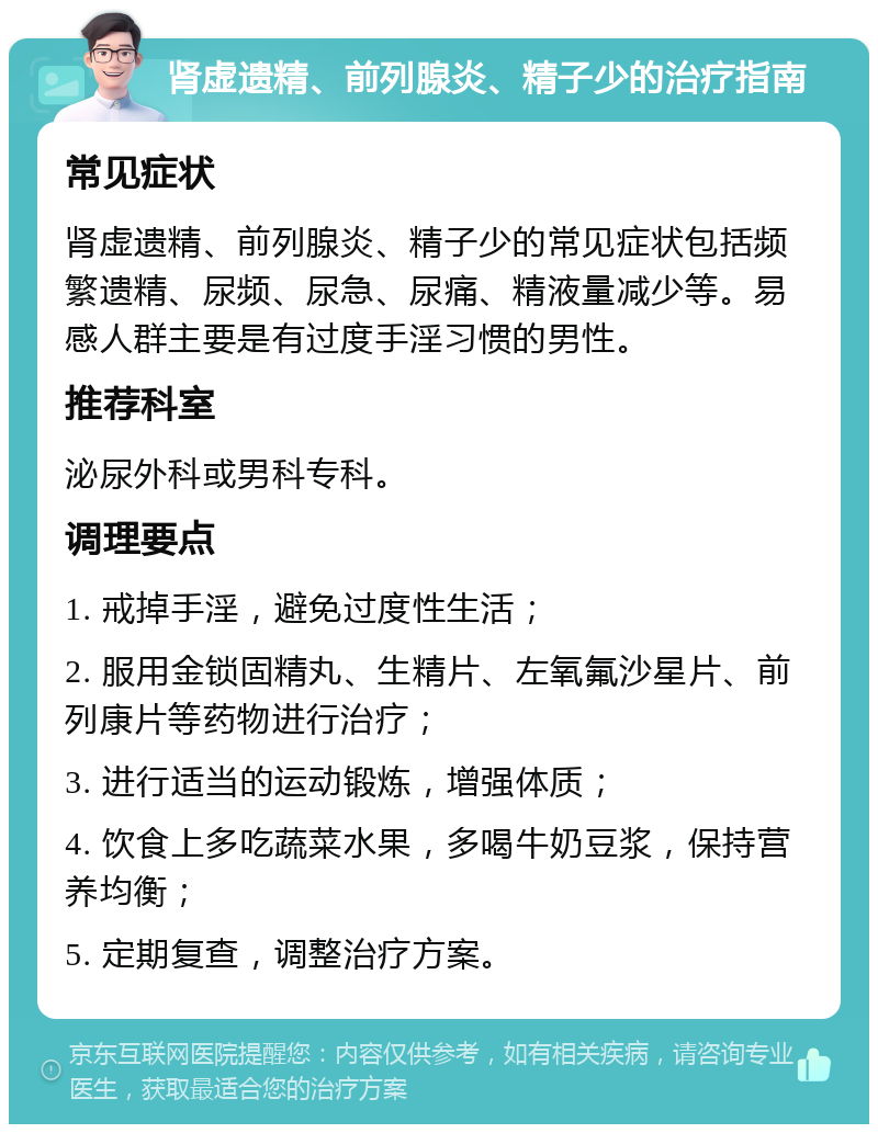 肾虚遗精、前列腺炎、精子少的治疗指南 常见症状 肾虚遗精、前列腺炎、精子少的常见症状包括频繁遗精、尿频、尿急、尿痛、精液量减少等。易感人群主要是有过度手淫习惯的男性。 推荐科室 泌尿外科或男科专科。 调理要点 1. 戒掉手淫，避免过度性生活； 2. 服用金锁固精丸、生精片、左氧氟沙星片、前列康片等药物进行治疗； 3. 进行适当的运动锻炼，增强体质； 4. 饮食上多吃蔬菜水果，多喝牛奶豆浆，保持营养均衡； 5. 定期复查，调整治疗方案。