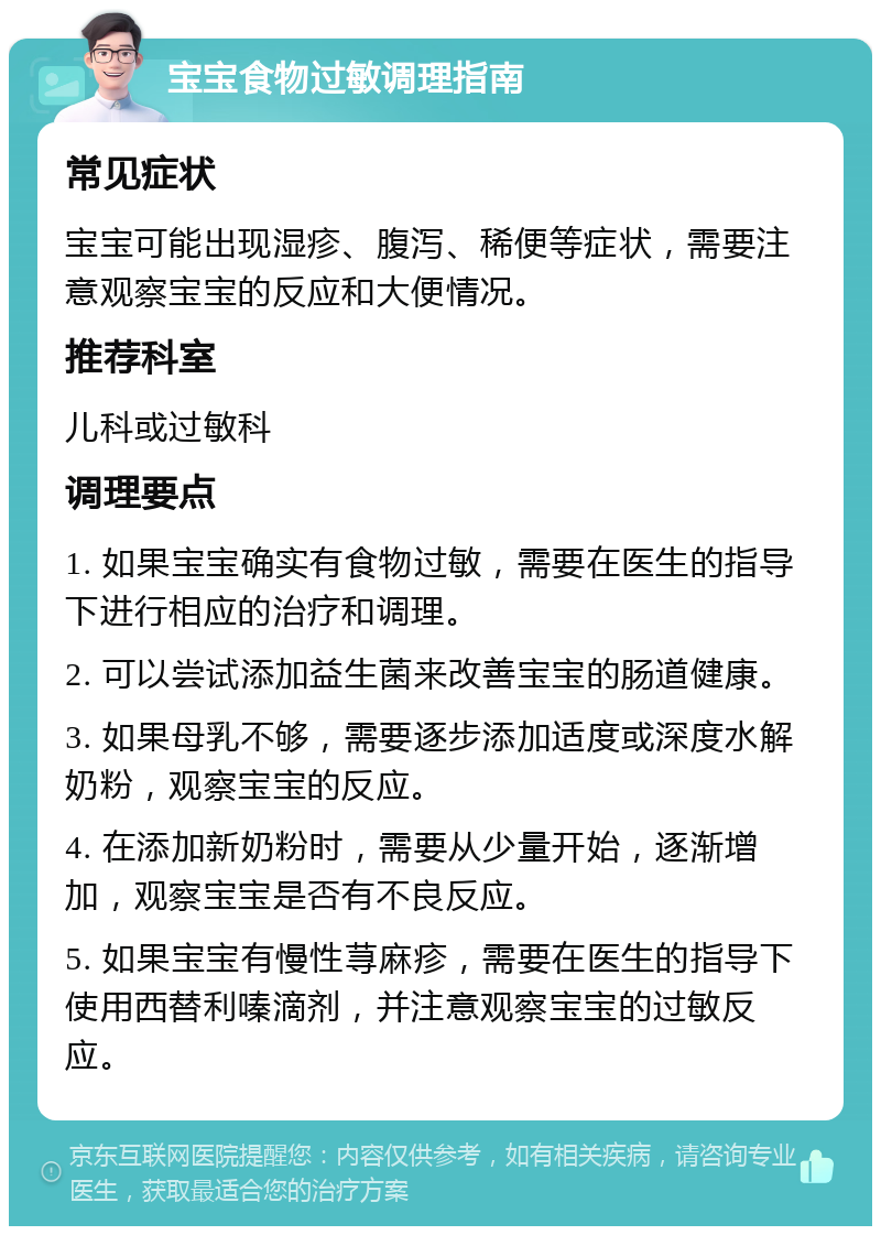 宝宝食物过敏调理指南 常见症状 宝宝可能出现湿疹、腹泻、稀便等症状，需要注意观察宝宝的反应和大便情况。 推荐科室 儿科或过敏科 调理要点 1. 如果宝宝确实有食物过敏，需要在医生的指导下进行相应的治疗和调理。 2. 可以尝试添加益生菌来改善宝宝的肠道健康。 3. 如果母乳不够，需要逐步添加适度或深度水解奶粉，观察宝宝的反应。 4. 在添加新奶粉时，需要从少量开始，逐渐增加，观察宝宝是否有不良反应。 5. 如果宝宝有慢性荨麻疹，需要在医生的指导下使用西替利嗪滴剂，并注意观察宝宝的过敏反应。