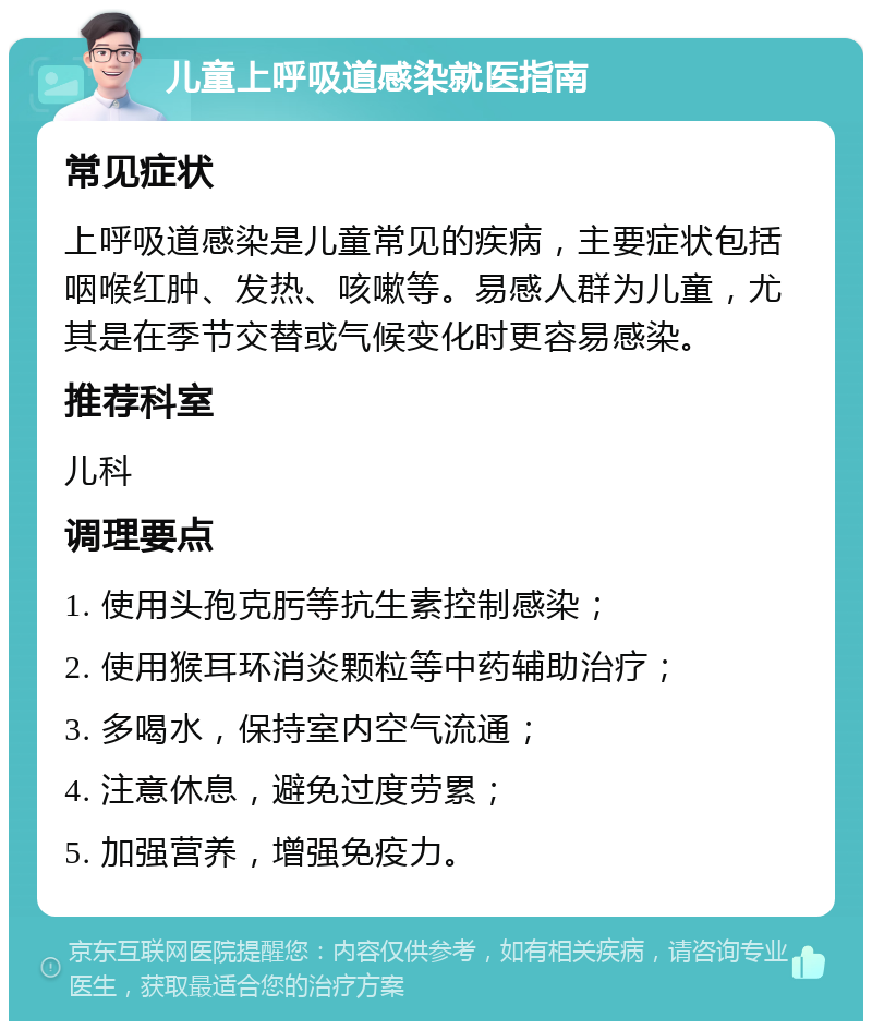 儿童上呼吸道感染就医指南 常见症状 上呼吸道感染是儿童常见的疾病，主要症状包括咽喉红肿、发热、咳嗽等。易感人群为儿童，尤其是在季节交替或气候变化时更容易感染。 推荐科室 儿科 调理要点 1. 使用头孢克肟等抗生素控制感染； 2. 使用猴耳环消炎颗粒等中药辅助治疗； 3. 多喝水，保持室内空气流通； 4. 注意休息，避免过度劳累； 5. 加强营养，增强免疫力。