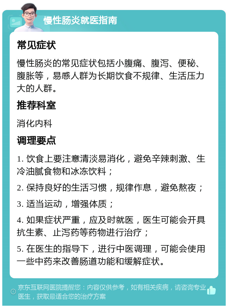 慢性肠炎就医指南 常见症状 慢性肠炎的常见症状包括小腹痛、腹泻、便秘、腹胀等，易感人群为长期饮食不规律、生活压力大的人群。 推荐科室 消化内科 调理要点 1. 饮食上要注意清淡易消化，避免辛辣刺激、生冷油腻食物和冰冻饮料； 2. 保持良好的生活习惯，规律作息，避免熬夜； 3. 适当运动，增强体质； 4. 如果症状严重，应及时就医，医生可能会开具抗生素、止泻药等药物进行治疗； 5. 在医生的指导下，进行中医调理，可能会使用一些中药来改善肠道功能和缓解症状。