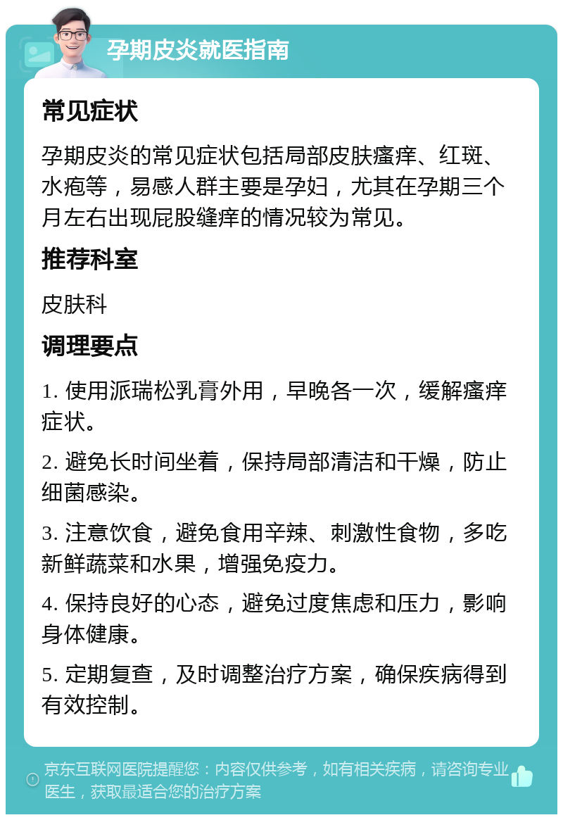 孕期皮炎就医指南 常见症状 孕期皮炎的常见症状包括局部皮肤瘙痒、红斑、水疱等，易感人群主要是孕妇，尤其在孕期三个月左右出现屁股缝痒的情况较为常见。 推荐科室 皮肤科 调理要点 1. 使用派瑞松乳膏外用，早晚各一次，缓解瘙痒症状。 2. 避免长时间坐着，保持局部清洁和干燥，防止细菌感染。 3. 注意饮食，避免食用辛辣、刺激性食物，多吃新鲜蔬菜和水果，增强免疫力。 4. 保持良好的心态，避免过度焦虑和压力，影响身体健康。 5. 定期复查，及时调整治疗方案，确保疾病得到有效控制。