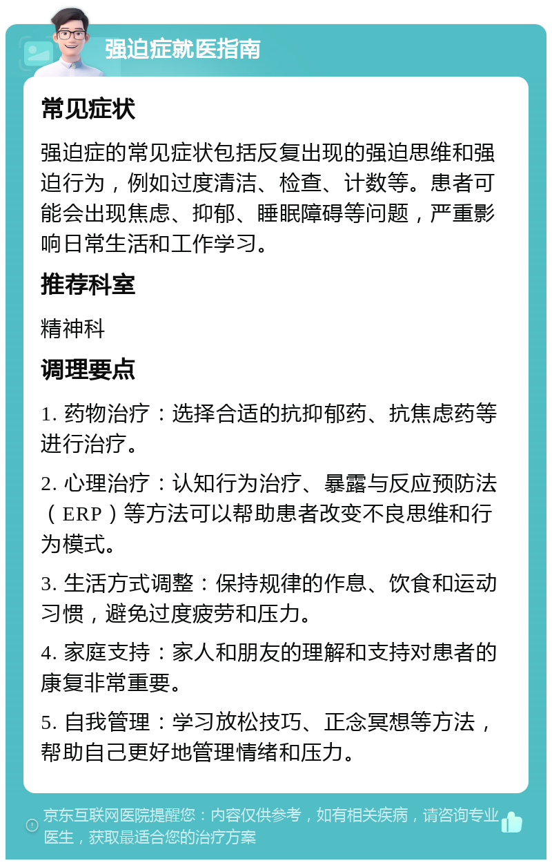 强迫症就医指南 常见症状 强迫症的常见症状包括反复出现的强迫思维和强迫行为，例如过度清洁、检查、计数等。患者可能会出现焦虑、抑郁、睡眠障碍等问题，严重影响日常生活和工作学习。 推荐科室 精神科 调理要点 1. 药物治疗：选择合适的抗抑郁药、抗焦虑药等进行治疗。 2. 心理治疗：认知行为治疗、暴露与反应预防法（ERP）等方法可以帮助患者改变不良思维和行为模式。 3. 生活方式调整：保持规律的作息、饮食和运动习惯，避免过度疲劳和压力。 4. 家庭支持：家人和朋友的理解和支持对患者的康复非常重要。 5. 自我管理：学习放松技巧、正念冥想等方法，帮助自己更好地管理情绪和压力。