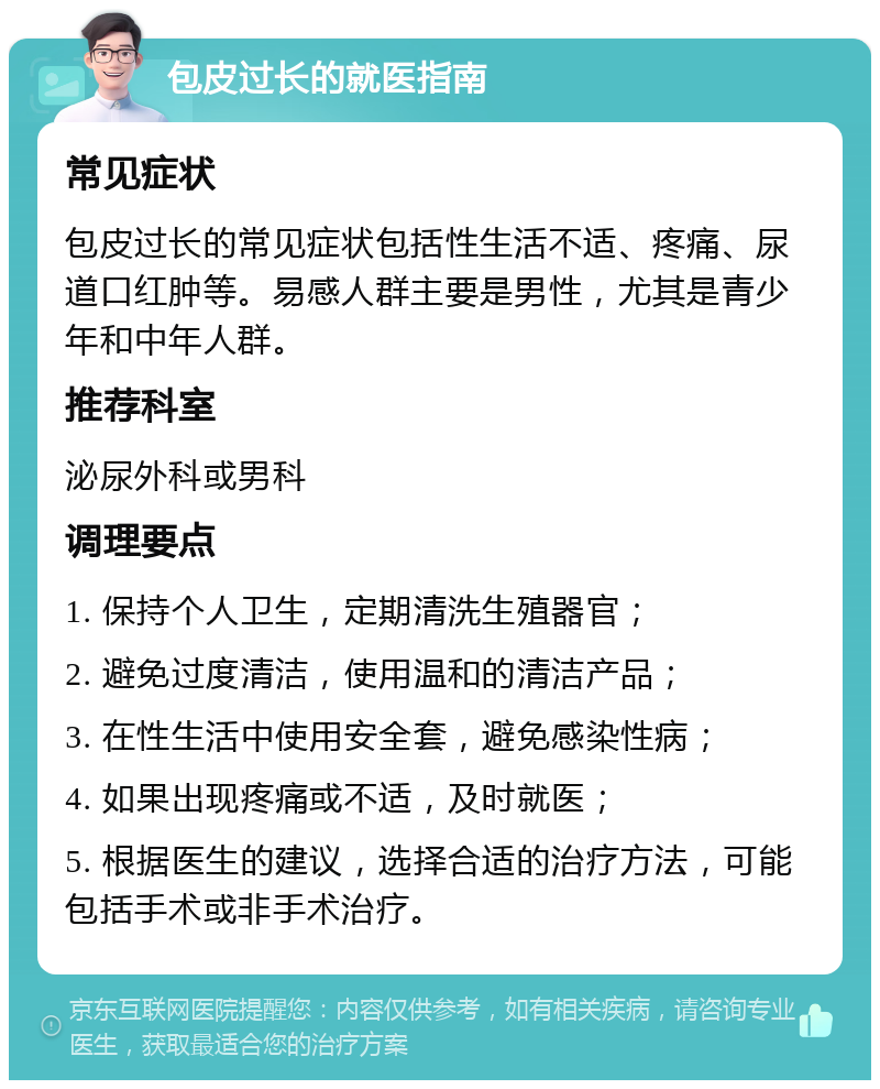 包皮过长的就医指南 常见症状 包皮过长的常见症状包括性生活不适、疼痛、尿道口红肿等。易感人群主要是男性，尤其是青少年和中年人群。 推荐科室 泌尿外科或男科 调理要点 1. 保持个人卫生，定期清洗生殖器官； 2. 避免过度清洁，使用温和的清洁产品； 3. 在性生活中使用安全套，避免感染性病； 4. 如果出现疼痛或不适，及时就医； 5. 根据医生的建议，选择合适的治疗方法，可能包括手术或非手术治疗。