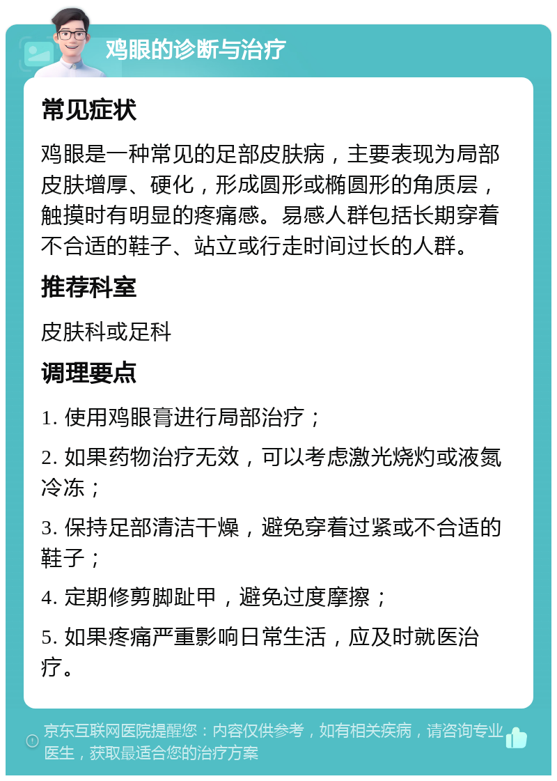 鸡眼的诊断与治疗 常见症状 鸡眼是一种常见的足部皮肤病，主要表现为局部皮肤增厚、硬化，形成圆形或椭圆形的角质层，触摸时有明显的疼痛感。易感人群包括长期穿着不合适的鞋子、站立或行走时间过长的人群。 推荐科室 皮肤科或足科 调理要点 1. 使用鸡眼膏进行局部治疗； 2. 如果药物治疗无效，可以考虑激光烧灼或液氮冷冻； 3. 保持足部清洁干燥，避免穿着过紧或不合适的鞋子； 4. 定期修剪脚趾甲，避免过度摩擦； 5. 如果疼痛严重影响日常生活，应及时就医治疗。