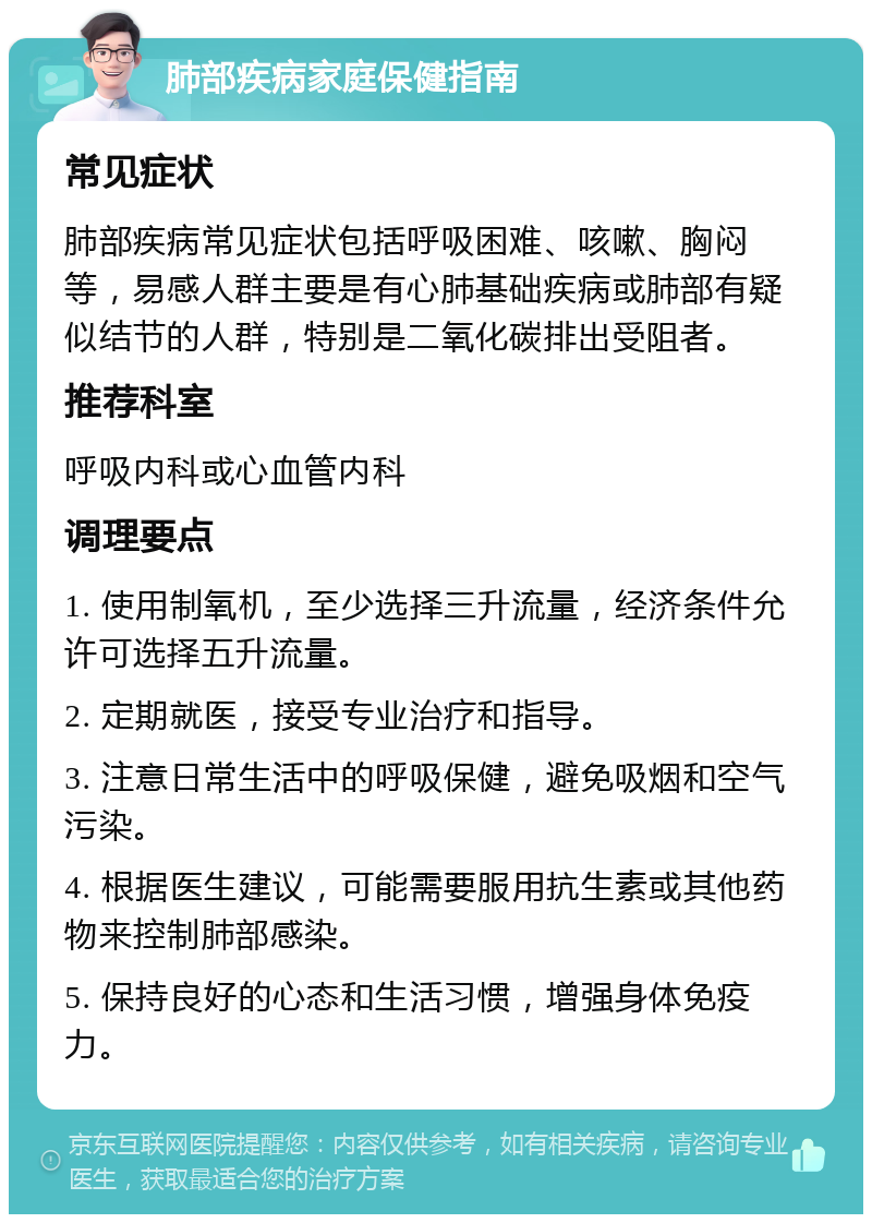 肺部疾病家庭保健指南 常见症状 肺部疾病常见症状包括呼吸困难、咳嗽、胸闷等，易感人群主要是有心肺基础疾病或肺部有疑似结节的人群，特别是二氧化碳排出受阻者。 推荐科室 呼吸内科或心血管内科 调理要点 1. 使用制氧机，至少选择三升流量，经济条件允许可选择五升流量。 2. 定期就医，接受专业治疗和指导。 3. 注意日常生活中的呼吸保健，避免吸烟和空气污染。 4. 根据医生建议，可能需要服用抗生素或其他药物来控制肺部感染。 5. 保持良好的心态和生活习惯，增强身体免疫力。