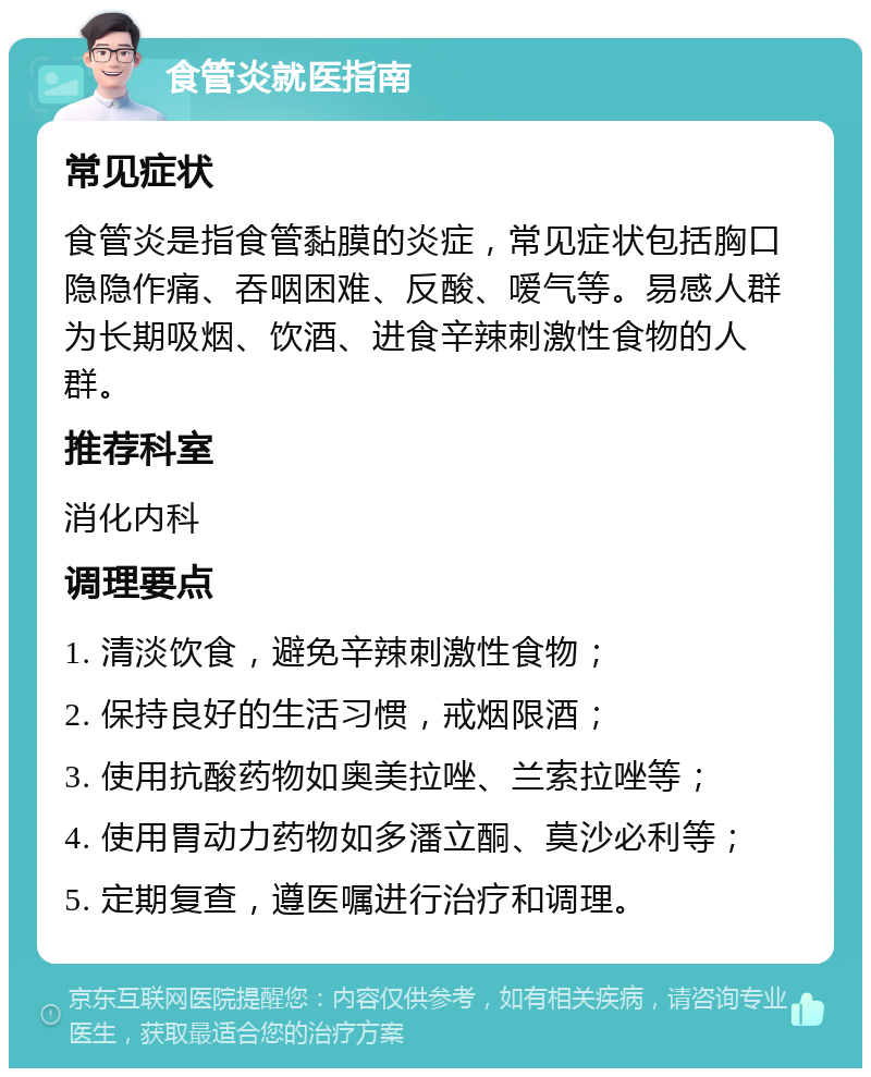 食管炎就医指南 常见症状 食管炎是指食管黏膜的炎症，常见症状包括胸口隐隐作痛、吞咽困难、反酸、嗳气等。易感人群为长期吸烟、饮酒、进食辛辣刺激性食物的人群。 推荐科室 消化内科 调理要点 1. 清淡饮食，避免辛辣刺激性食物； 2. 保持良好的生活习惯，戒烟限酒； 3. 使用抗酸药物如奥美拉唑、兰索拉唑等； 4. 使用胃动力药物如多潘立酮、莫沙必利等； 5. 定期复查，遵医嘱进行治疗和调理。