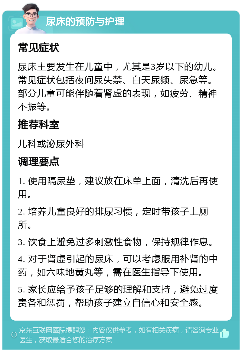 尿床的预防与护理 常见症状 尿床主要发生在儿童中，尤其是3岁以下的幼儿。常见症状包括夜间尿失禁、白天尿频、尿急等。部分儿童可能伴随着肾虚的表现，如疲劳、精神不振等。 推荐科室 儿科或泌尿外科 调理要点 1. 使用隔尿垫，建议放在床单上面，清洗后再使用。 2. 培养儿童良好的排尿习惯，定时带孩子上厕所。 3. 饮食上避免过多刺激性食物，保持规律作息。 4. 对于肾虚引起的尿床，可以考虑服用补肾的中药，如六味地黄丸等，需在医生指导下使用。 5. 家长应给予孩子足够的理解和支持，避免过度责备和惩罚，帮助孩子建立自信心和安全感。