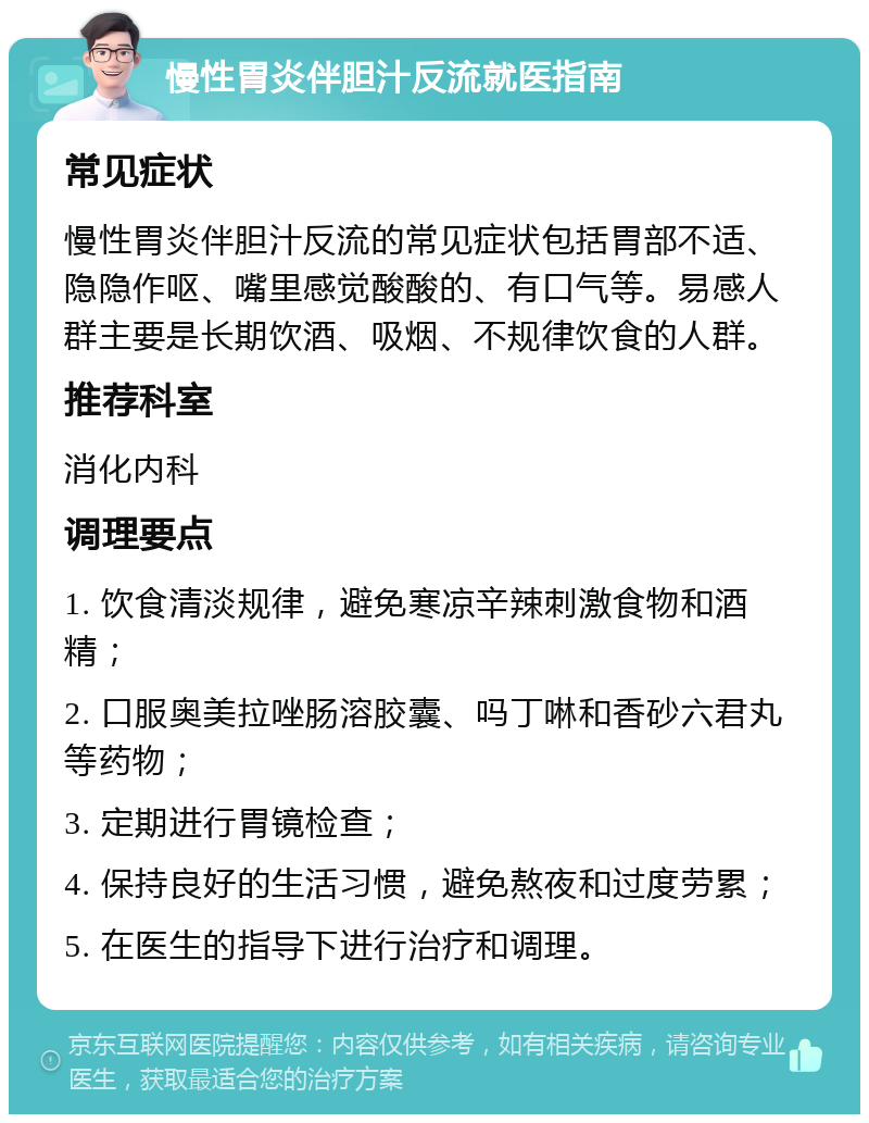 慢性胃炎伴胆汁反流就医指南 常见症状 慢性胃炎伴胆汁反流的常见症状包括胃部不适、隐隐作呕、嘴里感觉酸酸的、有口气等。易感人群主要是长期饮酒、吸烟、不规律饮食的人群。 推荐科室 消化内科 调理要点 1. 饮食清淡规律，避免寒凉辛辣刺激食物和酒精； 2. 口服奥美拉唑肠溶胶囊、吗丁啉和香砂六君丸等药物； 3. 定期进行胃镜检查； 4. 保持良好的生活习惯，避免熬夜和过度劳累； 5. 在医生的指导下进行治疗和调理。