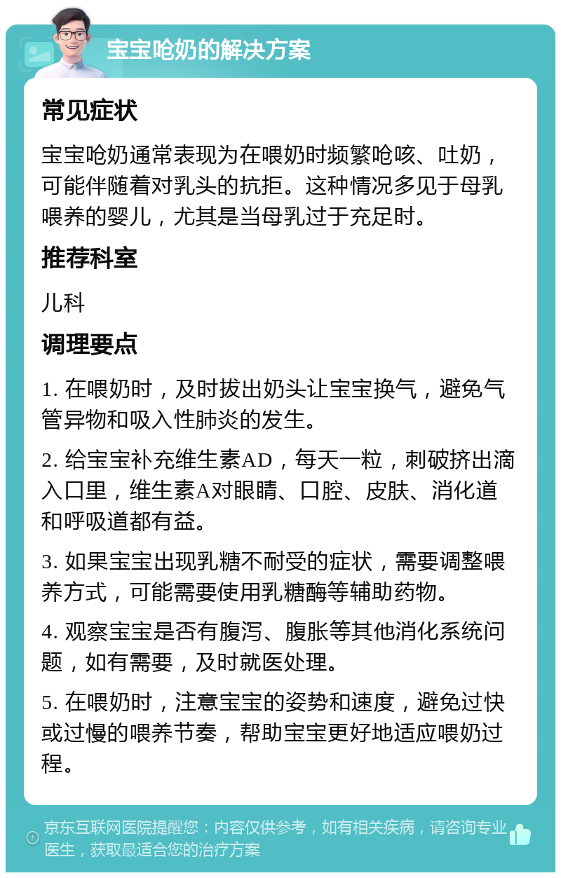 宝宝呛奶的解决方案 常见症状 宝宝呛奶通常表现为在喂奶时频繁呛咳、吐奶，可能伴随着对乳头的抗拒。这种情况多见于母乳喂养的婴儿，尤其是当母乳过于充足时。 推荐科室 儿科 调理要点 1. 在喂奶时，及时拔出奶头让宝宝换气，避免气管异物和吸入性肺炎的发生。 2. 给宝宝补充维生素AD，每天一粒，刺破挤出滴入口里，维生素A对眼睛、口腔、皮肤、消化道和呼吸道都有益。 3. 如果宝宝出现乳糖不耐受的症状，需要调整喂养方式，可能需要使用乳糖酶等辅助药物。 4. 观察宝宝是否有腹泻、腹胀等其他消化系统问题，如有需要，及时就医处理。 5. 在喂奶时，注意宝宝的姿势和速度，避免过快或过慢的喂养节奏，帮助宝宝更好地适应喂奶过程。