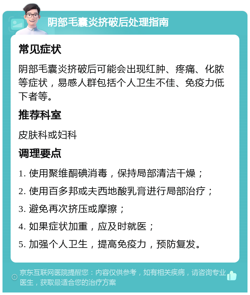 阴部毛囊炎挤破后处理指南 常见症状 阴部毛囊炎挤破后可能会出现红肿、疼痛、化脓等症状，易感人群包括个人卫生不佳、免疫力低下者等。 推荐科室 皮肤科或妇科 调理要点 1. 使用聚维酮碘消毒，保持局部清洁干燥； 2. 使用百多邦或夫西地酸乳膏进行局部治疗； 3. 避免再次挤压或摩擦； 4. 如果症状加重，应及时就医； 5. 加强个人卫生，提高免疫力，预防复发。