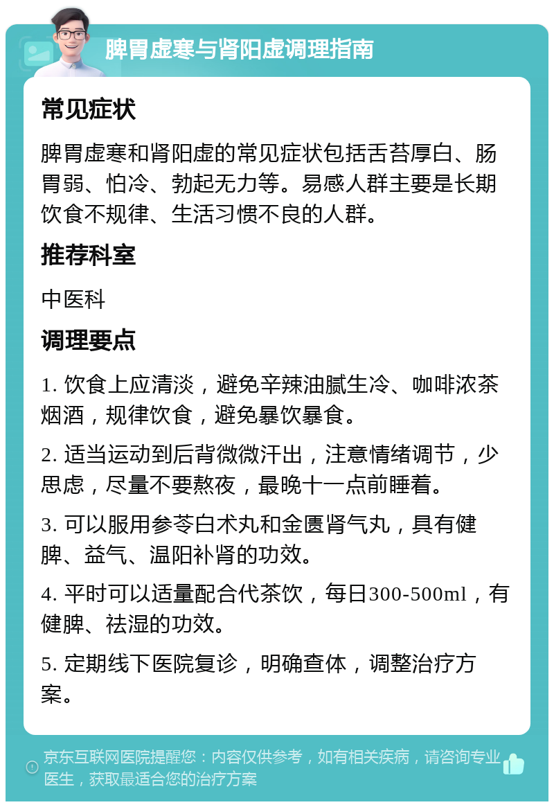 脾胃虚寒与肾阳虚调理指南 常见症状 脾胃虚寒和肾阳虚的常见症状包括舌苔厚白、肠胃弱、怕冷、勃起无力等。易感人群主要是长期饮食不规律、生活习惯不良的人群。 推荐科室 中医科 调理要点 1. 饮食上应清淡，避免辛辣油腻生冷、咖啡浓茶烟酒，规律饮食，避免暴饮暴食。 2. 适当运动到后背微微汗出，注意情绪调节，少思虑，尽量不要熬夜，最晚十一点前睡着。 3. 可以服用参苓白术丸和金匮肾气丸，具有健脾、益气、温阳补肾的功效。 4. 平时可以适量配合代茶饮，每日300-500ml，有健脾、祛湿的功效。 5. 定期线下医院复诊，明确查体，调整治疗方案。