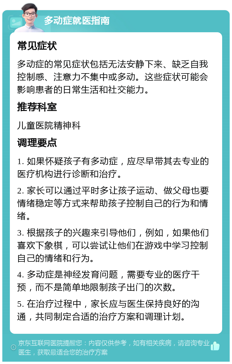 多动症就医指南 常见症状 多动症的常见症状包括无法安静下来、缺乏自我控制感、注意力不集中或多动。这些症状可能会影响患者的日常生活和社交能力。 推荐科室 儿童医院精神科 调理要点 1. 如果怀疑孩子有多动症，应尽早带其去专业的医疗机构进行诊断和治疗。 2. 家长可以通过平时多让孩子运动、做父母也要情绪稳定等方式来帮助孩子控制自己的行为和情绪。 3. 根据孩子的兴趣来引导他们，例如，如果他们喜欢下象棋，可以尝试让他们在游戏中学习控制自己的情绪和行为。 4. 多动症是神经发育问题，需要专业的医疗干预，而不是简单地限制孩子出门的次数。 5. 在治疗过程中，家长应与医生保持良好的沟通，共同制定合适的治疗方案和调理计划。