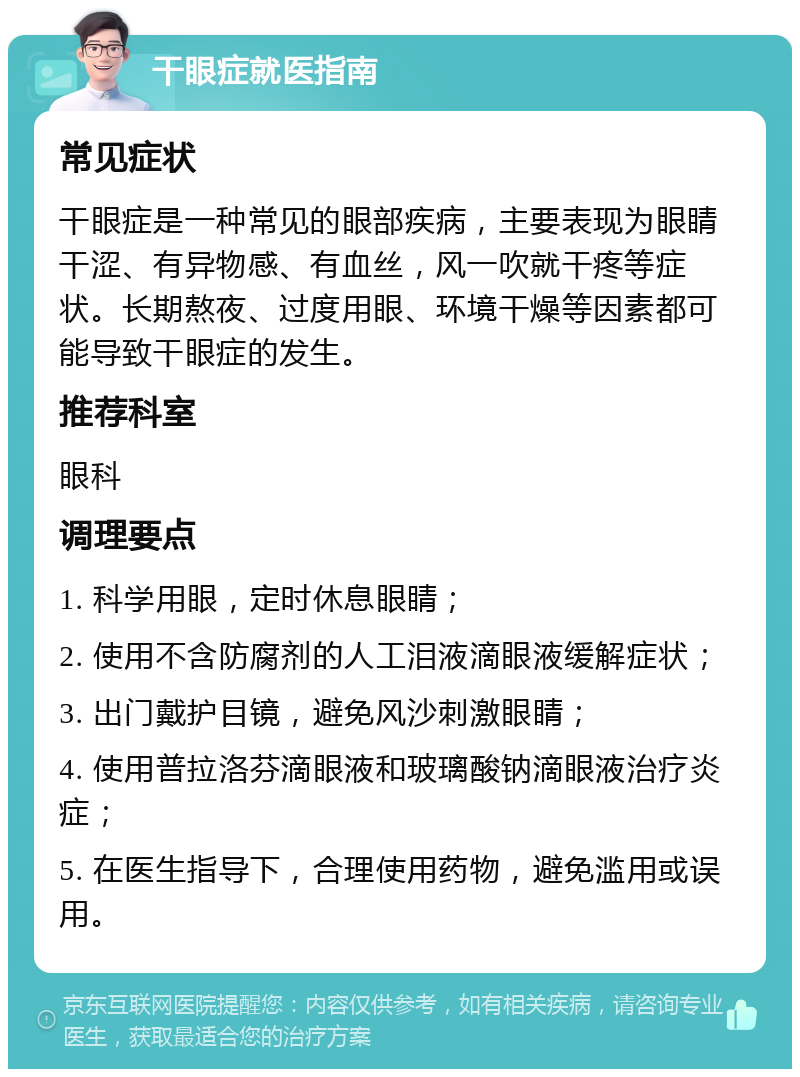 干眼症就医指南 常见症状 干眼症是一种常见的眼部疾病，主要表现为眼睛干涩、有异物感、有血丝，风一吹就干疼等症状。长期熬夜、过度用眼、环境干燥等因素都可能导致干眼症的发生。 推荐科室 眼科 调理要点 1. 科学用眼，定时休息眼睛； 2. 使用不含防腐剂的人工泪液滴眼液缓解症状； 3. 出门戴护目镜，避免风沙刺激眼睛； 4. 使用普拉洛芬滴眼液和玻璃酸钠滴眼液治疗炎症； 5. 在医生指导下，合理使用药物，避免滥用或误用。