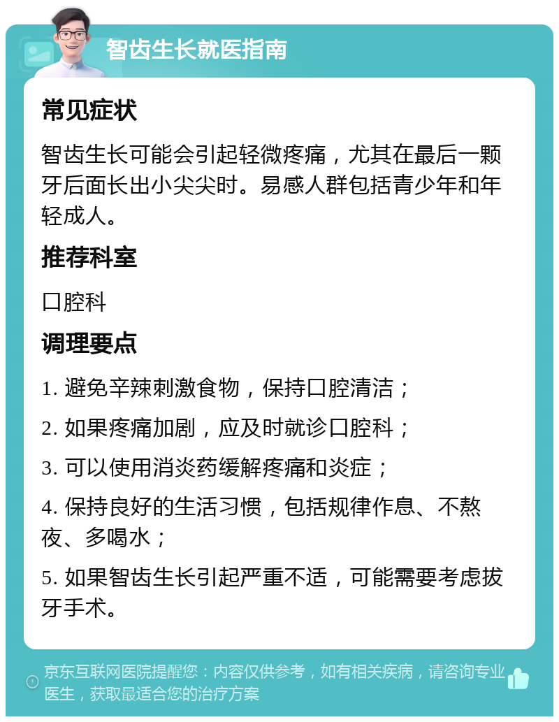 智齿生长就医指南 常见症状 智齿生长可能会引起轻微疼痛，尤其在最后一颗牙后面长出小尖尖时。易感人群包括青少年和年轻成人。 推荐科室 口腔科 调理要点 1. 避免辛辣刺激食物，保持口腔清洁； 2. 如果疼痛加剧，应及时就诊口腔科； 3. 可以使用消炎药缓解疼痛和炎症； 4. 保持良好的生活习惯，包括规律作息、不熬夜、多喝水； 5. 如果智齿生长引起严重不适，可能需要考虑拔牙手术。