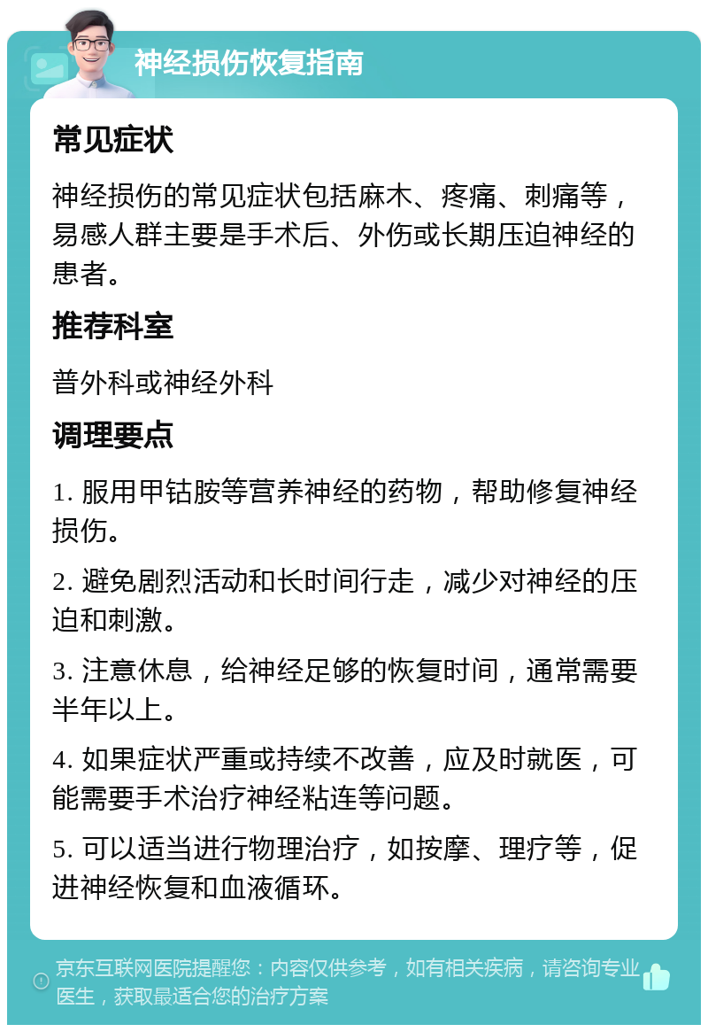 神经损伤恢复指南 常见症状 神经损伤的常见症状包括麻木、疼痛、刺痛等，易感人群主要是手术后、外伤或长期压迫神经的患者。 推荐科室 普外科或神经外科 调理要点 1. 服用甲钴胺等营养神经的药物，帮助修复神经损伤。 2. 避免剧烈活动和长时间行走，减少对神经的压迫和刺激。 3. 注意休息，给神经足够的恢复时间，通常需要半年以上。 4. 如果症状严重或持续不改善，应及时就医，可能需要手术治疗神经粘连等问题。 5. 可以适当进行物理治疗，如按摩、理疗等，促进神经恢复和血液循环。